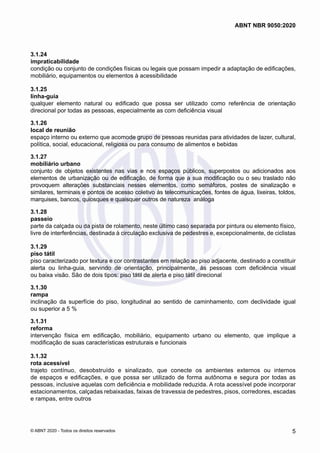 3.1.24	
impraticabilidade
condição ou conjunto de condições físicas ou legais que possam impedir a adaptação de edificações,
mobiliário, equipamentos ou elementos à acessibilidade
3.1.25	
linha-guia
qualquer elemento natural ou edificado que possa ser utilizado como referência de orientação
direcional por todas as pessoas, especialmente as com deficiência visual
3.1.26	
local de reunião
espaço interno ou externo que acomode grupo de pessoas reunidas para atividades de lazer, cultural,
política, social, educacional, religiosa ou para consumo de alimentos e bebidas
3.1.27	
mobiliário urbano
conjunto de objetos existentes nas vias e nos espaços públicos, superpostos ou adicionados aos
elementos de urbanização ou de edificação, de forma que a sua modificação ou o seu traslado não
provoquem alterações substanciais nesses elementos, como semáforos, postes de sinalização e
similares, terminais e pontos de acesso coletivo às telecomunicações, fontes de água, lixeiras, toldos,
marquises, bancos, quiosques e quaisquer outros de natureza análoga
3.1.28	
passeio
parte da calçada ou da pista de rolamento, neste último caso separada por pintura ou elemento físico,
livre de interferências, destinada à circulação exclusiva de pedestres e, excepcionalmente, de ciclistas
3.1.29	
piso tátil
piso caracterizado por textura e cor contrastantes em relação ao piso adjacente, destinado a constituir
alerta ou linha-guia, servindo de orientação, principalmente, às pessoas com deficiência visual
ou baixa visão. São de dois tipos: piso tátil de alerta e piso tátil direcional
3.1.30	
rampa
inclinação da superfície do piso, longitudinal ao sentido de caminhamento, com declividade igual
ou superior a 5 %
3.1.31	
reforma
intervenção física em edificação, mobiliário, equipamento urbano ou elemento, que implique a
modificação de suas características estruturais e funcionais
3.1.32	
rota acessível
trajeto contínuo, desobstruído e sinalizado, que conecte os ambientes externos ou internos
de espaços e edificações, e que possa ser utilizado de forma autônoma e segura por todas as
pessoas, inclusive aquelas com deficiência e mobilidade reduzida. A rota acessível pode incorporar
estacionamentos, calçadas rebaixadas, faixas de travessia de pedestres, pisos, corredores, escadas
e rampas, entre outros
5
ABNT NBR 9050:2020
© ABNT 2020 - Todos os direitos reservados
 