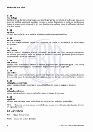 3.1.33	
rota de fuga
trajeto contínuo, devidamente protegido, constituído por portas, corredores, antecâmaras, passagens
externas, balcões, vestíbulos, escadas, rampas ou outros dispositivos de saída ou combinações
destes, a ser percorrido pelo usuário, em caso de sinistro de qualquer ponto da edificação, até atingir
uma área segura
3.1.34	
sanitário
cômodo que dispõe de bacia sanitária, lavatório, espelho e demais acessórios
3.1.35	
serviço assistido
apoio para auxiliar qualquer pessoa com dificuldade de circular no ambiente ou de utilizar algum
equipamento
3.1.36	
uso comum
espaços, salas ou elementos, externos ou internos, disponíveis para o uso de um grupo específico
de pessoas (por exemplo, salas em edifício de escritórios, ocupadas geralmente por funcionários,
colaboradores e eventuais visitantes)
3.1.37	
uso público
espaços, salas ou elementos externos ou internos, disponíveis para o público em geral. O uso público
pode ocorrer em edificações ou equipamentos de propriedade pública ou privada
3.1.38	
uso restrito
espaços, salas ou elementos internos ou externos, disponíveis estritamente para pessoas autorizadas
(por exemplo, casas de máquinas, barriletes, passagem de uso técnico e outros com funções similares)
3.1.39	
utilização acompanhada
uso de equipamento com presença de pessoal habilitado em todas as etapas do percurso
3.1.40	
utilização autônoma
uso de equipamento com autonomia total em todas as etapas do percurso
3.1.41	
vestiários
cômodo para a troca de roupa, podendo ser em conjunto com banheiros ou sanitários
NOTA	 Os termos barreiras, pessoa com deficiência e pessoa com mobilidade reduzida estão definidos
em legislação vigente.
3.2	 Abreviaturas
M.R. – módulo de referência;
P.C.R. – pessoa em cadeira de rodas;
6
ABNT NBR 9050:2020
© ABNT 2020 - Todos os direitos reservados
 