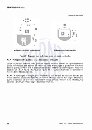 Dimensões em metros
a) Espaço confinado perpendicular b) Espaço confinado paralelo
Figura 9 – Espaços para cadeira de rodas em áreas confinadas
4.3.7	 Proteção contra queda ao longo das áreas de circulação
Devem ser previstas proteções contra queda em áreas de circulação limitadas por superfícies laterais,
planas ou inclinadas, com declives em relação ao plano de circulação, e que tenham a altura do
desnível igual ou acima de 0,18 m. Excetuam-se locais de embarque e desembarque de transportes
coletivos. Em 4.3.7.1, 4.3.7.2 e 4.3.7.3, e nas Figuras 10, 11, 12, respectivamente, são apresentados
modelos de medidas de proteção.
4.3.7.1	 A implantação de margem plana localizada ao lado da faixa de circulação deve ter pelo
menos 0,60 m de largura antes do trecho em desnível. A faixa de proteção deve ter piso diferenciado
quanto ao contraste tátil e visual de no mínimo 30 pontos, aferidos pelo valor da luz refletida (LRV),
conforme 5.2.9.1.1, em relação ao piso da área de circulação.
14
ABNT NBR 9050:2020
© ABNT 2020 - Todos os direitos reservados
 