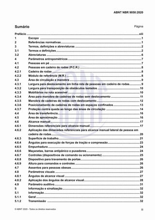 Prefácio..............................................................................................................................................xiii
1	 Escopo ................................................................................................................................1
2	 Referências normativas......................................................................................................1
3	 Termos, definições e abreviaturas....................................................................................2
3.1	 Termos e definições............................................................................................................2
3.2	 Abreviaturas........................................................................................................................6
4	 Parâmetros antropométricos.............................................................................................7
4.1	 Pessoas em pé....................................................................................................................7
4.2	 Pessoas em cadeira de rodas (P.C.R.)..............................................................................8
4.2.1	 Cadeira de rodas.................................................................................................................8
4.2.2	 Módulo de referência (M.R.)...............................................................................................8
4.3	 Área de circulação e manobra...........................................................................................9
4.3.1	 Largura para deslocamento em linha reta de pessoas em cadeira de rodas................9
4.3.2	 Largura para transposição de obstáculos isolados......................................................10
4.3.3	 Mobiliários na rota acessível...........................................................................................10
4.3.4	 Área para manobra de cadeiras de rodas sem deslocamento.....................................11
4.3.5	 Manobra de cadeiras de rodas com deslocamento.......................................................12
4.3.6	 Posicionamento de cadeiras de rodas em espaços confinados..................................13
4.3.7	 Proteção contra queda ao longo das áreas de circulação ...........................................14
4.4	 Área de transferência........................................................................................................16
4.5	 Área de aproximação........................................................................................................16
4.6	 Alcance manual.................................................................................................................17
4.6.1	 Dimensões referenciais para alcance manual................................................................17
4.6.2	 Aplicação das dimensões referenciais para alcance manual lateral de pessoa em
cadeira de rodas................................................................................................................20
4.6.3	 Superfície de trabalho.......................................................................................................21
4.6.4	 Ângulos para execução de forças de tração e compressão.........................................23
4.6.5	 Empunhadura....................................................................................................................24
4.6.6	 Maçanetas, barras antipânico e puxadores....................................................................24
4.6.7	 Controles (dispositivos de comando ou acionamento)................................................25
4.6.8	 Dispositivo para travamento de portas...........................................................................26
4.6.9	 Altura para comandos e controles..................................................................................26
4.7	 Assentos para pessoas obesas.......................................................................................26
4.8	 Parâmetros visuais...........................................................................................................27
4.8.1	 Ângulos de alcance visual...............................................................................................27
4.8.2	 Aplicação dos ângulos de alcance visual.......................................................................28
4.9	 Parâmetro auditivo............................................................................................................31
5	 Informação e sinalização..................................................................................................32
5.1	 Informação.........................................................................................................................32
5.1.1	 Geral...................................................................................................................................32
5.1.2	 Transmissão .....................................................................................................................32
iii
ABNT NBR 9050:2020
© ABNT 2020 - Todos os direitos reservados
Sumário Página
 