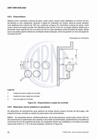 4.6.5	 Empunhadura
Objetos como corrimãos e barras de apoio, entre outros, devem estar afastados no mínimo 40 mm
da parede ou com obstáculos. Quando o objeto for embutido em nichos, deve-se prever também
uma distância livre mínima de 150 mm, conforme a Figura 23. Corrimãos e barras de apoio, entre
outros, devem ter seção circular com diâmetro entre 30 mm e 45 mm, ou seção elíptica, desde que a
dimensão maior seja de 45 mm e a menor de 30 mm. São admitidos outros formatos de seção, desde
que a sua parte superior atenda às condições desta Subseção. Deve-se garantir um arco da seção do
corrimão de 270°.
Dimensões em milímetros
1 2
≤
45
≥
30
R
≥
1
5
≥
150
≤ 100
270° 3
≥ 40
≥
40
Legenda
1 medida da menor seção do corrimão
2 medida da maior seção do corrimão
3 arco da seção do corrimão
Legenda
1	 medida da menor seção do corrimão
2	 medida da maior seção do corrimão
3	 arco da seção do corrimão
Figura 23 – Empunhadura e seção do corrimão
4.6.6	 Maçanetas, barras antipânico e puxadores
Os elementos de acionamento para abertura de portas devem possuir formato de fácil pega, não
exigindo firmeza, precisão ou torção do pulso para o seu acionamento.
4.6.6.1	 As maçanetas devem, preferencialmente, ser do tipo alavanca, possuir pelo menos 100 mm
de comprimento e acabamento sem arestas e recurvado na extremidade, apresentando uma distância
mínima de 40 mm da superfície da porta. As maçanetas devem ser instaladas a uma altura que pode
variar entre 0,80 m e 1,10 m do piso acabado, conforme a Figura 24.
24
ABNT NBR 9050:2020
© ABNT 2020 - Todos os direitos reservados
 