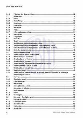 5.1.3	 Princípio dos dois sentidos.............................................................................................32
5.2	 Sinalização.........................................................................................................................32
5.2.1	 Geral...................................................................................................................................32
5.2.2	 Classificação.....................................................................................................................32
5.2.3	 Amplitude...........................................................................................................................33
5.2.4	 Categorias..........................................................................................................................33
5.2.5	 Instalação ..........................................................................................................................33
5.2.6	 Tipos...................................................................................................................................33
5.2.7	 Informações essenciais....................................................................................................34
5.2.8	 Disposição.........................................................................................................................34
5.2.9	 Linguagem.........................................................................................................................36
5.3	 Símbolos............................................................................................................................40
5.3.1	 Gerais.................................................................................................................................40
5.3.2	 Símbolo internacional de acesso – SIA..........................................................................41
5.3.3	 Símbolo internacional de pessoas com deficiência visual...........................................41
5.3.4	 Símbolo internacional de pessoas com deficiência auditiva........................................42
5.3.5	 Símbolos complementares...............................................................................................42
5.4	 Aplicações essenciais .....................................................................................................46
5.4.1	 Sinalização de portas e passagens.................................................................................46
5.4.2	 Planos e mapas acessíveis..............................................................................................46
5.4.3	 Sinalização de pavimento ................................................................................................47
5.4.4	 Sinalização de degraus.....................................................................................................48
5.4.5	 Sinalização de elevadores e plataformas elevatórias....................................................49
5.4.6	 Sinalização tátil e visual no piso.....................................................................................49
5.5	 Sinalização de emergência...............................................................................................49
5.5.1	 Condições gerais..............................................................................................................49
5.5.2	 Sinalização de área de resgate, de espaço reservado para P.C.R. e de vaga
reservada para veículo.....................................................................................................50
5.6	 Alarmes..............................................................................................................................50
5.6.1	 Condições gerais..............................................................................................................50
5.6.2	 Características...................................................................................................................51
5.6.3	 Instalações.........................................................................................................................51
5.6.4	 Aplicações essenciais......................................................................................................51
6	 Acessos e circulação........................................................................................................52
6.1	 Rota acessível ..................................................................................................................52
6.1.1	 Geral ..................................................................................................................................52
6.1.2	 Iluminação..........................................................................................................................52
6.2	 Acessos – Condições gerais............................................................................................52
6.3	 Circulação – Piso..............................................................................................................53
6.3.1	 Condições gerais..............................................................................................................53
6.3.2	 Revestimentos...................................................................................................................53
6.3.3	 Inclinação...........................................................................................................................53
6.3.4	 Desníveis ...........................................................................................................................53
iv
ABNT NBR 9050:2020
© ABNT 2020 - Todos os direitos reservados
 