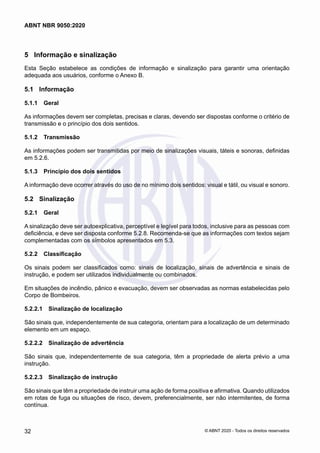 5	 Informação e sinalização
Esta Seção estabelece as condições de informação e sinalização para garantir uma orientação
adequada aos usuários, conforme o Anexo B.
5.1	 Informação
5.1.1	 Geral
As informações devem ser completas, precisas e claras, devendo ser dispostas conforme o critério de
transmissão e o princípio dos dois sentidos.
5.1.2	 Transmissão
As informações podem ser transmitidas por meio de sinalizações visuais, táteis e sonoras, definidas
em 5.2.6.
5.1.3	 Princípio dos dois sentidos
A informação deve ocorrer através do uso de no mínimo dois sentidos: visual e tátil, ou visual e sonoro.
5.2	 Sinalização
5.2.1	 Geral
A sinalização deve ser autoexplicativa, perceptível e legível para todos, inclusive para as pessoas com
deficiência, e deve ser disposta conforme 5.2.8. Recomenda-se que as informações com textos sejam
complementadas com os símbolos apresentados em 5.3.
5.2.2	 Classificação
Os sinais podem ser classificados como: sinais de localização, sinais de advertência e sinais de
instrução, e podem ser utilizados individualmente ou combinados.
Em situações de incêndio, pânico e evacuação, devem ser observadas as normas estabelecidas pelo
Corpo de Bombeiros.
5.2.2.1	 Sinalização de localização
São sinais que, independentemente de sua categoria, orientam para a localização de um determinado
elemento em um espaço.
5.2.2.2	 Sinalização de advertência
São sinais que, independentemente de sua categoria, têm a propriedade de alerta prévio a uma
instrução.
5.2.2.3	 Sinalização de instrução
São sinais que têm a propriedade de instruir uma ação de forma positiva e afirmativa. Quando utilizados
em rotas de fuga ou situações de risco, devem, preferencialmente, ser não intermitentes, de forma
contínua.
32
ABNT NBR 9050:2020
© ABNT 2020 - Todos os direitos reservados
 