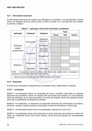 5.2.7	 Informações essenciais
As informações essenciais aos espaços nas edificações, no mobiliário e nos equipamentos urbanos
devem ser utilizadas de forma visual, sonora ou tátil, de acordo com o princípio dos dois sentidos
e conforme a Tabela 1.
Tabela 1 – Aplicação e formas de informação e sinalização
Aplicação Instalação Categoria
Tipos
Visual Tátil Sonora
Edificação/
espaço/
equipamentos
Permanente
Direcional/
informativa a
Emergência
Temporária
Direcional/
informativa
Emergência a
Mobiliários
Permanente Informativa a
Temporária Informativa
NOTA	 As peças de mobiliário contidas nesta Tabela são aquelas onde a sinalização é
necessária, por exemplo, bebedouros, telefones etc.
a	 Apresenta duas formas de aplicação: linha superior ou linha inferior.
5.2.8	 Disposição
Entende-se por disposição os seguintes itens: localização, altura, diagramação e contraste.
5.2.8.1	 Localização
5.2.8.1.1	 As sinalizações devem ser localizadas de forma a identificar claramente as utilidades
disponíveis dos ambientes. Devem ser fixadas onde as decisões são tomadas, em uma sequência
lógica de orientação, de um ponto de partida a um ponto de chegada. Devem ser repetidas sempre
que existir a possibilidade de alterações de direção.
5.2.8.1.2	 Em edificações, os elementos de sinalização essenciais são informações de sanitários,
banheiros, vestiários, acessos verticais e horizontais, números de pavimentos e rota de fuga.
5.2.8.1.3	 As informações devem levar em consideração o disposto em 5.2.6 e 5.2.7.
5.2.8.1.4	 As sinalizações devem estar dispostas em locais acessíveis para pessoa em cadeira de
rodas, com deficiência visual, entre outros usuários, de tal forma que possam ser compreendidas
por todos.
34
ABNT NBR 9050:2020
© ABNT 2020 - Todos os direitos reservados
 