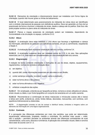 5.2.8.1.5	 Elementos de orientação e direcionamento devem ser instalados com forma lógica de
orientação, quando não houver guias ou linhas de balizamento.
5.2.8.1.6	 O local determinado para posicionamento do intérprete de Libras deve ser identificado
com o símbolo internacional de pessoas com deficiência auditiva. Deve ser garantido um foco de luz
posicionado de forma a iluminar o intérprete de sinais, desde a cabeça até os joelhos. Este foco não
pode projetar sombra no plano atrás do intérprete de sinais.
5.2.8.1.7	 Planos e mapas acessíveis de orientação podem ser instalados, dependendo da
funcionalidade e da circulação no espaço, conforme 5.4.2.
5.2.8.2	 Altura
5.2.8.2.1	 A sinalização deve estar instalada a uma altura que favoreça a legibilidade e clareza
da informação, atendendo às pessoas com deficiência sentadas, em pé ou caminhando, respeitando
a Seção 4.
5.2.8.2.2	 A sinalização deve incorporar sinalização tátil e/ou sonora, conforme 5.4.
5.2.8.2.3	 A sinalização suspensa deve ser instalada acima de 2,10 m do piso. Nas aplicações
essenciais (ver 5.4), esta deve ser complementada por uma sinalização tátil e/ou sonora.
5.2.8.3	 Diagramação
A redação de textos contendo orientações e instruções de uso de áreas, objetos, equipamentos,
regulamentos, normas de conduta e utilização deve:
 a)	 ser objetiva;
 b)	 quando tátil, conter informações essenciais em alto-relevo e em Braille;
 c)	 conter sentença completa, na ordem: sujeito, verbo e predicado;
 d)	 estar na forma ativa e não passiva;
 e)	 estar na forma afirmativa e não negativa;
 f)	 enfatizar a sequência das ações.
5.2.8.3.1	 Em sinalização, entende-se por tipografia as letras, números e sinais utilizados em placas,
sinais visuais ou táteis, e por fonte tipográfica um conjunto de caracteres em um estilo coerente.
5.2.8.3.2	 Recomenda-se a combinação de letras maiúsculas e minúsculas (caixas alta e baixa)
e letras sem serifa, evitando-se, ainda, fontes itálicas, decoradas, manuscritas, com sombras, com
aparência tridimensional ou distorcidas.
NOTA	 A diagramação consiste no ato de compor e distribuir textos, símbolos e imagens sobre um
elemento de informação em uma lógica organizacional.
5.2.8.4	 Contraste
É a percepção das diferenças ambientais por meio dos sentidos, que pode ser determinada,
equacionada, referenciada, projetada, medida e controlada. Os sentidos mais usuais – visão,
tato e audição – permitem perceber os ambientes através das diferenças contrastantes de suas
características, como sons, texturas e luminância. A aplicação dos contrastes visuais, táteis e sonoros
deve estar de acordo com 5.1.3.
35
ABNT NBR 9050:2020
© ABNT 2020 - Todos os direitos reservados
 