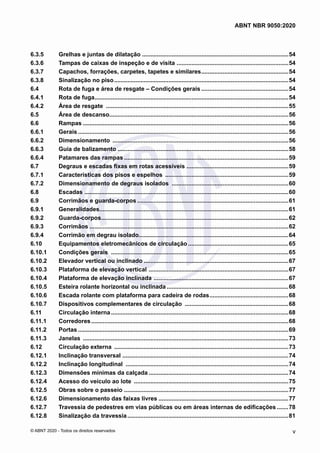 6.3.5	 Grelhas e juntas de dilatação ..........................................................................................54
6.3.6	 Tampas de caixas de inspeção e de visita .....................................................................54
6.3.7	 Capachos, forrações, carpetes, tapetes e similares......................................................54
6.3.8	 Sinalização no piso...........................................................................................................54
6.4	 Rota de fuga e área de resgate – Condições gerais......................................................54
6.4.1	 Rota de fuga.......................................................................................................................54
6.4.2	 Área de resgate ................................................................................................................55
6.5	 Área de descanso..............................................................................................................56
6.6	 Rampas..............................................................................................................................56
6.6.1	 Gerais.................................................................................................................................56
6.6.2	 Dimensionamento ............................................................................................................56
6.6.3	 Guia de balizamento.........................................................................................................58
6.6.4	 Patamares das rampas.....................................................................................................59
6.7	 Degraus e escadas fixas em rotas acessíveis ...............................................................59
6.7.1	 Características dos pisos e espelhos ............................................................................59
6.7.2	 Dimensionamento de degraus isolados ........................................................................60
6.8	Escadas .............................................................................................................................60
6.9	 Corrimãos e guarda-corpos.............................................................................................61
6.9.1	 Generalidades....................................................................................................................61
6.9.2	 Guarda-corpos...................................................................................................................62
6.9.3	 Corrimãos..........................................................................................................................62
6.9.4	 Corrimão em degrau isolado............................................................................................64
6.10	 Equipamentos eletromecânicos de circulação..............................................................65
6.10.1	 Condições gerais .............................................................................................................65
6.10.2	 Elevador vertical ou inclinado.........................................................................................67
6.10.3	 Plataforma de elevação vertical ......................................................................................67
6.10.4	 Plataforma de elevação inclinada ...................................................................................67
6.10.5	 Esteira rolante horizontal ou inclinada...........................................................................68
6.10.6	 Escada rolante com plataforma para cadeira de rodas.................................................68
6.10.7	 Dispositivos complementares de circulação ................................................................68
6.11	 Circulação interna.............................................................................................................68
6.11.1	 Corredores.........................................................................................................................68
6.11.2	 Portas.................................................................................................................................69
6.11.3	 Janelas ..............................................................................................................................73
6.12	 Circulação externa ...........................................................................................................73
6.12.1	 Inclinação transversal ......................................................................................................74
6.12.2	 Inclinação longitudinal ....................................................................................................74
6.12.3	 Dimensões mínimas da calçada......................................................................................74
6.12.4	 Acesso do veículo ao lote ...............................................................................................75
6.12.5	 Obras sobre o passeio .....................................................................................................77
6.12.6	 Dimensionamento das faixas livres................................................................................77
6.12.7	 Travessia de pedestres em vias públicas ou em áreas internas de edificações........78
6.12.8	 Sinalização da travessia...................................................................................................81
v
ABNT NBR 9050:2020
© ABNT 2020 - Todos os direitos reservados
 