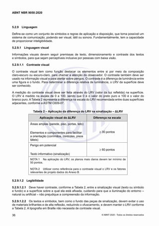 5.2.9	 Linguagem
Define-se como um conjunto de símbolos e regras de aplicação e disposição, que torna possível um
sistema de comunicação, podendo ser visual, tátil ou sonora. Fundamentalmente, tem a capacidade
de proporcionar inteligibilidade.
5.2.9.1	 Linguagem visual
Informações visuais devem seguir premissas de texto, dimensionamento e contraste dos textos
e símbolos, para que sejam perceptíveis inclusive por pessoas com baixa visão.
5.2.9.1.1	 Contraste visual
O contraste visual tem como função destacar os elementos entre si por meio da composição
claro-escuro ou escuro-claro, para chamar a atenção do observador. O contraste também deve ser
usado na informação visual e para alertar sobre perigos. O contraste é a diferença de luminância entre
uma figura e o fundo. Para determinar a diferença relativa de luminância, o LRV da superfície deve
ser conhecido.
A medição do contraste visual deve ser feita através do LRV (valor da luz refletida) na superfície.
O LRV é medido na escala de 0 a 100, sendo que 0 é o valor do preto puro e 100 é o valor do
branco puro. A Tabela 2 representa a diferença na escala do LRV recomendada entre duas superfícies
adjacentes, conforme a ASTM C609-07.
Tabela 2 – Aplicação da diferença do LRV na sinalização – ΔLRV
Aplicação visual do ΔLRV Diferença na escala
Áreas amplas (parede, piso, portas, teto)
Elementos e componentes para facilitar
a orientação (corrimãos, controles, pisos
táteis)
≥ 30 pontos
Perigo em potencial
Texto informativo (sinalização)
≥ 60 pontos
NOTA 1	 Na aplicação do LRV, os planos mais claros devem ter mínimo de
50 pontos.
NOTA 2	 Utilizar como referência para o contraste visual o LRV e os fatores
relevantes de projeto dados do Anexo B.
5.2.9.1.2	 Legibilidade
5.2.9.1.2.1	 Deve haver contraste, conforme a Tabela 2, entre a sinalização visual (texto ou símbolo
e fundo) e a superfície sobre a qual ela está afixada, cuidando para que a iluminação do entorno ‒
natural ou artificial – não prejudique a compreensão da informação.
5.2.9.1.2.2	 Os textos e símbolos, bem como o fundo das peças de sinalização, devem evitar o uso
de materiais brilhantes e de alta reflexão, reduzindo o ofuscamento, e devem manter o LRV conforme
a Tabela 2. A tipografia em Braille não necessita de contraste visual.
36
ABNT NBR 9050:2020
© ABNT 2020 - Todos os direitos reservados
 