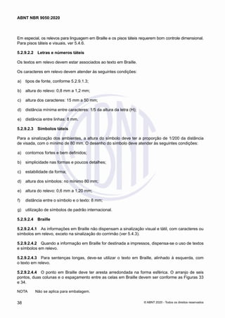 Em especial, os relevos para linguagem em Braille e os pisos táteis requerem bom controle dimensional.
Para pisos táteis e visuais, ver 5.4.6.
5.2.9.2.2	 Letras e números táteis
Os textos em relevo devem estar associados ao texto em Braille.
Os caracteres em relevo devem atender às seguintes condições:
 a)	 tipos de fonte, conforme 5.2.9.1.3;
 b)	 altura do relevo: 0,8 mm a 1,2 mm;
 c)	 altura dos caracteres: 15 mm a 50 mm;
 d)	 distância mínima entre caracteres: 1/5 da altura da letra (H);
 e)	 distância entre linhas: 8 mm.
5.2.9.2.3	 Símbolos táteis
Para a sinalização dos ambientes, a altura do símbolo deve ter a proporção de 1/200 da distância
de visada, com o mínimo de 80 mm. O desenho do símbolo deve atender às seguintes condições:
 a)	 contornos fortes e bem definidos;
 b)	 simplicidade nas formas e poucos detalhes;
 c)	 estabilidade da forma;
 d)	 altura dos símbolos: no mínimo 80 mm;
 e)	 altura do relevo: 0,6 mm a 1,20 mm;
 f)	 distância entre o símbolo e o texto: 8 mm;
 g)	 utilização de símbolos de padrão internacional.
5.2.9.2.4	 Braille
5.2.9.2.4.1	 As informações em Braille não dispensam a sinalização visual e tátil, com caracteres ou
símbolos em relevo, exceto na sinalização do corrimão (ver 5.4.3).
5.2.9.2.4.2	 Quando a informação em Braille for destinada a impressos, dispensa-se o uso de textos
e símbolos em relevo.
5.2.9.2.4.3	 Para sentenças longas, deve-se utilizar o texto em Braille, alinhado à esquerda, com
o texto em relevo.
5.2.9.2.4.4	 O ponto em Braille deve ter aresta arredondada na forma esférica. O arranjo de seis
pontos, duas colunas e o espaçamento entre as celas em Braille devem ser conforme as Figuras 33
e 34.
NOTA	 Não se aplica para embalagem.
38
ABNT NBR 9050:2020
© ABNT 2020 - Todos os direitos reservados
 
