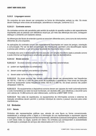 5.2.9.3	 Linguagem sonora
Os conjuntos de sons devem ser compostos na forma de informações verbais ou não. Os sinais
devem distinguir entre sinais de localização, advertência e instrução, conforme 5.2.2.
5.2.9.3.1	 Contraste sonoro
Os contrastes sonoros são percebidos pelo sentido da audição do aparelho auditivo e são especialmente
importantes para as pessoas com deficiência visual que, por meio das diferenças dos sons, conseguem
distinguir o ambiente com bastante clareza.
As diferenças são fáceis de entender quando se associam diferentes sons, como sons de instrumentos
diferentes de uma orquestra.
As aplicações do contraste sonoro são especialmente importantes em casos de perigos, orientação
e comunicação. Por ser de fácil concentração de informações, permitem uma decodificação rápida
e precisa pelo cérebro, o que torna essa faculdade tão importante como a visão.
A medição dos sons é relativamente fácil de executar. Um simples microfone capta a pressão sonora
e pode informar as frequências e amplitudes geradas por meio de decibelímetros.
5.2.9.3.2	 Sinais sonoros
5.2.9.3.2.1	 Os sinais sonoros verbais devem ter as seguintes características:
 a)	 podem ser digitalizados ou sintetizados;
 b)	 devem conter apenas uma sentença completa;
 c)	 devem estar na forma ativa e imperativa.
5.2.9.3.2.2	 Os sinais sonoros não verbais codificados devem ser apresentados nas frequências
de 100 Hz, 1 000 Hz e 3 000 Hz para sinais de localização e advertência. Para sinais de instrução
devem-se acrescentar outras frequências entre 100 Hz e 3 000 Hz. Os sinais sonoros não podem
ultrapassar 3 000 Hz.
5.2.9.3.2.3	 Os equipamentos e dispositivos sonoros devem ser capazes de medir automaticamente
o ruído momentâneo ao redor do local monitorado, em decibels (dB), para referência, e de emitir sons
com valores de 10 dBA acima do valor referenciado, conforme a ABNT NBR 10152.
5.2.9.3.2.4	 Nas salas de espetáculos, os equipamentos de informações sonoras e sistemas de
tradução simultânea devem permitir o controle individual de volume e possuir recursos para evitar
interferências.
5.3	 Símbolos
5.3.1	 Gerais
Símbolos são representações gráficas que, através de uma figura ou forma convencionada,
estabelecem a analogia entre o objeto e a informação de sua representação e expressam alguma
mensagem. Devem ser legíveis e de fácil compreensão, atendendo a pessoas estrangeiras, analfabetas
e com baixa visão, ou cegas, quando em relevo. Os símbolos que correspondem à acessibilidade
na edificação e prestação de serviços são relacionados em 5.3.2 a 5.3.5.
40
ABNT NBR 9050:2020
© ABNT 2020 - Todos os direitos reservados
 