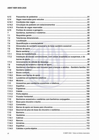 6.13	 Passarelas de pedestres .................................................................................................81
6.14	 Vagas reservadas para veículos .....................................................................................81
6.14.1	 Condições das vagas .......................................................................................................81
6.14.2	 Circulação de pedestre em estacionamentos ...............................................................82
6.14.3	 Previsão de vagas reservadas ........................................................................................82
6.15	 Portões de acesso a garagens.........................................................................................82
7	 Sanitários, banheiros e vestiários...................................................................................82
7.1	 Requisitos gerais..............................................................................................................82
7.2	 Tolerâncias dimensionais.................................................................................................82
7.3	 Localização........................................................................................................................82
7.4	 Quantificação e características.......................................................................................82
7.5	 Dimensões do sanitário acessível e do boxe sanitário acessível................................84
7.6	 Barras de apoio.................................................................................................................87
7.7	 Bacia sanitária...................................................................................................................88
7.7.1	 Áreas de transferência......................................................................................................88
7.7.2	 Instalação de bacias convencionais, com caixas acopladas ou suspensas, e de
barras de apoio..................................................................................................................89
7.7.3	 Acionamento da válvula de descarga.............................................................................97
7.8	 Instalação de lavatório e barras de apoio.......................................................................98
7.9	 Sanitários e banheiros com trocador para crianças e adultos – Sanitário familiar..101
7.10	 Sanitário coletivo............................................................................................................101
7.10.1	 Boxes comuns.................................................................................................................101
7.10.2	 Boxes com barras de apoio...........................................................................................102
7.10.3	 Lavatórios em sanitários coletivos...............................................................................102
7.10.4	 Mictório............................................................................................................................103
7.11	 Acessórios para sanitários acessíveis e coletivos......................................................104
7.11.1	 Espelhos..........................................................................................................................104
7.11.2	 Papeleiras........................................................................................................................105
7.11.3	 Cabide..............................................................................................................................106
7.11.4	 Porta-objetos...................................................................................................................106
7.11.5	 Puxador horizontal..........................................................................................................106
7.12	 Banheiros acessíveis e vestiários com banheiros conjugados.................................106
7.12.1	 Boxe para chuveiro e ducha..........................................................................................106
7.12.2	 Comandos........................................................................................................................107
7.12.3	 Barras de apoio em boxes para chuveiros...................................................................107
7.12.4	 Desnível do piso do boxe do chuveiro e vestiários.....................................................108
7.13	 Banheira...........................................................................................................................108
7.14	 Vestiários.........................................................................................................................110
7.14.1	 Cabinas............................................................................................................................110
7.14.2	 Bancos............................................................................................................................. 111
7.14.3	 Armários...........................................................................................................................112
7.14.4	 Espelhos..........................................................................................................................112
7.14.5	 Cabides e porta-objetos.................................................................................................112
vi
ABNT NBR 9050:2020
© ABNT 2020 - Todos os direitos reservados
 