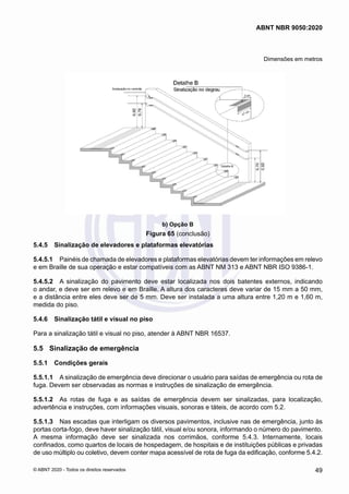Dimensões em metros
b) Opção B
Figura 65 (conclusão)
5.4.5	 Sinalização de elevadores e plataformas elevatórias
5.4.5.1	 Painéis de chamada de elevadores e plataformas elevatórias devem ter informações em relevo
e em Braille de sua operação e estar compatíveis com as ABNT NM 313 e ABNT NBR ISO 9386-1.
5.4.5.2	 A sinalização do pavimento deve estar localizada nos dois batentes externos, indicando
o andar, e deve ser em relevo e em Braille. A altura dos caracteres deve variar de 15 mm a 50 mm,
e a distância entre eles deve ser de 5 mm. Deve ser instalada a uma altura entre 1,20 m e 1,60 m,
medida do piso.
5.4.6	 Sinalização tátil e visual no piso
Para a sinalização tátil e visual no piso, atender à ABNT NBR 16537.
5.5	 Sinalização de emergência
5.5.1	 Condições gerais
5.5.1.1	 A sinalização de emergência deve direcionar o usuário para saídas de emergência ou rota de
fuga. Devem ser observadas as normas e instruções de sinalização de emergência.
5.5.1.2	 As rotas de fuga e as saídas de emergência devem ser sinalizadas, para localização,
advertência e instruções, com informações visuais, sonoras e táteis, de acordo com 5.2.
5.5.1.3	 Nas escadas que interligam os diversos pavimentos, inclusive nas de emergência, junto às
portas corta-fogo, deve haver sinalização tátil, visual e/ou sonora, informando o número do pavimento.
A mesma informação deve ser sinalizada nos corrimãos, conforme 5.4.3. Internamente, locais
confinados, como quartos de locais de hospedagem, de hospitais e de instituições públicas e privadas
de uso múltiplo ou coletivo, devem conter mapa acessível de rota de fuga da edificação, conforme 5.4.2.
49
ABNT NBR 9050:2020
© ABNT 2020 - Todos os direitos reservados
 