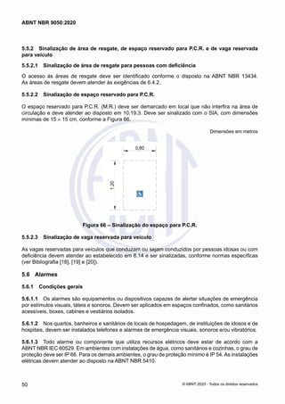 5.5.2	 Sinalização de área de resgate, de espaço reservado para P.C.R. e de vaga reservada
para veículo
5.5.2.1	 Sinalização de área de resgate para pessoas com deficiência
O acesso às áreas de resgate deve ser identificado conforme o disposto na ABNT NBR 13434.
As áreas de resgate devem atender às exigências de 6.4.2.
5.5.2.2	 Sinalização de espaço reservado para P.C.R.
O espaço reservado para P.C.R. (M.R.) deve ser demarcado em local que não interfira na área de
circulação e deve atender ao disposto em 10.19.3. Deve ser sinalizado com o SIA, com dimensões
mínimas de 15 × 15 cm, conforme a Figura 66.
Dimensões em metros
Figura 66 – Sinalização do espaço para P.C.R.
5.5.2.3	 Sinalização de vaga reservada para veículo
As vagas reservadas para veículos que conduzam ou sejam conduzidos por pessoas idosas ou com
deficiência devem atender ao estabelecido em 6.14 e ser sinalizadas, conforme normas específicas
(ver Bibliografia [18], [19] e [20]).
5.6	 Alarmes
5.6.1	 Condições gerais
5.6.1.1	 Os alarmes são equipamentos ou dispositivos capazes de alertar situações de emergência
por estímulos visuais, táteis e sonoros. Devem ser aplicados em espaços confinados, como sanitários
acessíveis, boxes, cabines e vestiários isolados.
5.6.1.2	 Nos quartos, banheiros e sanitários de locais de hospedagem, de instituições de idosos e de
hospitais, devem ser instalados telefones e alarmes de emergência visuais, sonoros e/ou vibratórios.
5.6.1.3	 Todo alarme ou componente que utiliza recursos elétricos deve estar de acordo com a
ABNT NBR IEC 60529. Em ambientes com instalações de água, como sanitários e cozinhas, o grau de
proteção deve ser IP 66. Para os demais ambientes, o grau de proteção mínimo é IP 54. As instalações
elétricas devem atender ao disposto na ABNT NBR 5410.
50
ABNT NBR 9050:2020
© ABNT 2020 - Todos os direitos reservados
 