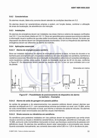 5.6.2	 Características
Os alarmes visuais, táteis e/ou sonoros devem atender às condições descritas em 5.2.
Os alarmes devem ter características próprias e podem, em função destas, combinar a utilização
de sinais de localização, de advertência e de instrução.
5.6.3	 Instalações
Os alarmes de emergência devem ser instalados nas áreas interna e externa de espaços confinados
(ver 5.6.1.1) ou nos locais citados em 5.6.1.2. Deve ser garantida para a pessoa que aciona os alarmes
a informação visual e auditiva de que eles estão funcionando, além do alcance manual. Os locais que
dispuserem de alarme devem ser obrigatoriamente monitorados. O tom e a frequência dos alarmes de
emergência devem ser diferentes do alarme de incêndio.
5.6.4	 Aplicações essenciais
5.6.4.1	 Alarme de emergência para sanitário
Deve ser instalado dispositivo de alarme de emergência próximo à bacia, no boxe do chuveiro e na
banheira para acionamento por uma pessoa sentada ou em caso de queda nos sanitários, banheiros e
vestiários acessíveis. Recomenda-se a instalação de dispositivos adicionais em posições estratégicas,
como lavatórios e portas, entre outros. A altura de instalação deve ser de 40 cm do piso, conforme
a Figura 67. Os dispositivos devem atender ao descrito em 4.6.7 e ter cor que contraste com a cor
da parede.
Dimensões em metros
0,40
0,40
Figura 67 – Possibilidade de posicionamento do dispositivo de alarme
no banheiro – Exemplos
5.6.4.2	 Alarme de saída de garagem em passeio público
As saídas de garagens e de estacionamentos nos passeios públicos devem possuir alarmes que
atendam ao disposto em 5.2.1, com características sonoras que emitam um sinal, com 10 dBA, acima
do ruído momentâneo mensurado no local, que informe a manobra de saída de veículos. Os alarmes
sonoros devem estar sincronizados aos alarmes visuais intermitentes.
5.6.4.3	 Sinais sonoros ou vibratórios em semáforos
Os semáforos para pedestres instalados em vias públicas devem ter equipamento que emita sinais
visuais e sonoros ou visuais e vibratórios característicos, de localização, advertência e instrução, com
10 dBA, acima do ruído momentâneo mensurado no local, que favoreça a autonomia de pessoas com
deficiência visual. Os alarmes dos semáforos devem estar associados e sincronizados aos visuais.
Quando acionados manualmente, seu comando deve estar entre 0,80 m e 1,20 m de altura do piso.
51
ABNT NBR 9050:2020
© ABNT 2020 - Todos os direitos reservados
 