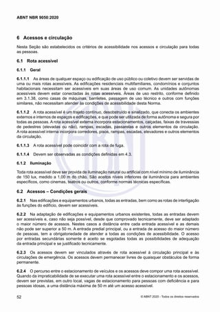 6	 Acessos e circulação
Nesta Seção são estabelecidos os critérios de acessibilidade nos acessos e circulação para todas
as pessoas.
6.1	 Rota acessível
6.1.1	 Geral
6.1.1.1	 As áreas de qualquer espaço ou edificação de uso público ou coletivo devem ser servidas de
uma ou mais rotas acessíveis. As edificações residenciais multifamiliares, condomínios e conjuntos
habitacionais necessitam ser acessíveis em suas áreas de uso comum. As unidades autônomas
acessíveis devem estar conectadas às rotas acessíveis. Áreas de uso restrito, conforme definido
em 3.1.38, como casas de máquinas, barriletes, passagem de uso técnico e outros com funções
similares, não necessitam atender às condições de acessibilidade desta Norma.
6.1.1.2	 A rota acessível é um trajeto contínuo, desobstruído e sinalizado, que conecta os ambientes
externos e internos de espaços e edificações, e que pode ser utilizada de forma autônoma e segura por
todas as pessoas. A rota acessível externa incorpora estacionamentos, calçadas, faixas de travessias
de pedestres (elevadas ou não), rampas, escadas, passarelas e outros elementos da circulação.
A rota acessível interna incorpora corredores, pisos, rampas, escadas, elevadores e outros elementos
da circulação.
6.1.1.3	 A rota acessível pode coincidir com a rota de fuga.
6.1.1.4	 Devem ser observadas as condições definidas em 4.3.
6.1.2	 Iluminação
Toda rota acessível deve ser provida de iluminação natural ou artificial com nível mínimo de iluminância
de 150 lux, medido a 1,00 m do chão. São aceitos níveis inferiores de iluminância para ambientes
específicos, como cinemas, teatros ou outros, conforme normas técnicas específicas.
6.2	 Acessos – Condições gerais
6.2.1	 Nas edificações e equipamentos urbanos, todas as entradas, bem como as rotas de interligação
às funções do edifício, devem ser acessíveis.
6.2.2	 Na adaptação de edificações e equipamentos urbanos existentes, todas as entradas devem
ser acessíveis e, caso não seja possível, desde que comprovado tecnicamente, deve ser adaptado
o maior número de acessos. Nestes casos a distância entre cada entrada acessível e as demais
não pode ser superior a 50 m. A entrada predial principal, ou a entrada de acesso do maior número
de pessoas, tem a obrigatoriedade de atender a todas as condições de acessibilidade. O acesso
por entradas secundárias somente é aceito se esgotadas todas as possibilidades de adequação
da entrada principal e se justificado tecnicamente.
6.2.3	 Os acessos devem ser vinculados através de rota acessível à circulação principal e às
circulações de emergência. Os acessos devem permanecer livres de quaisquer obstáculos de forma
permanente.
6.2.4	 O percurso entre o estacionamento de veículos e os acessos deve compor uma rota acessível.
Quando da impraticabilidade de se executar uma rota acessível entre o estacionamento e os acessos,
devem ser previstas, em outro local, vagas de estacionamento para pessoas com deficiência e para
pessoas idosas, a uma distância máxima de 50 m até um acesso acessível.
52
ABNT NBR 9050:2020
© ABNT 2020 - Todos os direitos reservados
 