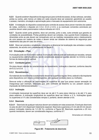 6.2.5	 Quando existirem dispositivos de segurança e para controle de acesso, do tipo catracas, cancelas,
portas ou outros, pelo menos um deles em cada conjunto deve ser acessível, garantindo ao usuário
o acesso, manobra, circulação e aproximação para o manuseio do equipamento com autonomia.
6.2.6	 A instalação do dispositivo acessível para controle de acesso deve prever manobra de cadeira
de rodas, conforme o disposto em 4.3.2, 4.3.4 e 4.3.5, e os eventuais comandos acionáveis por
usuários devem estar posicionados à altura indicada em 4.6.9.
6.2.7	 Quando existir porta giratória, deve ser prevista, junto a esta, outra entrada que garanta as
condições de acessibilidade. Portas giratórias devem ser evitadas, mas quando forem instaladas, as
dimensões entre as pás devem ser compatíveis com as medidas necessárias para o deslocamento
de uma pessoa em cadeira de rodas e devem ainda ser dotadas de sistema de segurança para
rebatimento das pás em caso de sinistro.
6.2.8	 Deve ser prevista a sinalização informativa e direcional da localização das entradas e saídas
acessíveis, de acordo com o estabelecido na Seção 5.
6.3	 Circulação – Piso
A circulação pode ser horizontal e vertical. A circulação vertical pode ser realizada por escadas, rampas
ou equipamentos eletromecânicos, sendo considerada acessível quando atender no mínimo a duas
formas de deslocamento vertical.
6.3.1	 Condições gerais
Os pisos devem atender às características de revestimento, inclinação e desnível, conforme descrito
em 6.3.2 a 6.3.8.
6.3.2	 Revestimentos
Os materiais de revestimento e acabamento devem ter superfície regular, firme, estável e não trepidante
para dispositivos com rodas e antiderrapantes, sob qualquer condição (seco ou molhado).
Deve-se evitar a utilização de padronagem na superfície do piso que possa causar sensação de
insegurança (por exemplo, estampas que, pelo contraste de desenho ou cor, possam causar a
impressão de tridimensionalidade).
6.3.3	 Inclinação
A inclinação transversal da superfície deve ser de até 2 % para pisos internos e de até 3 % para
pisos externos. A inclinação longitudinal da superfície deve ser inferior a 5 %. Inclinações iguais
ou superiores a 5 % são consideradas rampas e, portanto, devem atender a 6.6.
6.3.4	 Desníveis
6.3.4.1	 Desníveis de qualquer natureza devem ser evitados em rotas acessíveis. Eventuais desníveis
no piso de até 5 mm dispensam tratamento especial. Desníveis superiores a 5 mm até 20 mm devem
possuir inclinação máxima de 1:2 (50 %), conforme a Figura 68. Desníveis superiores a 20 mm,
quando inevitáveis, devem ser considerados degraus, conforme 6.7.
Dimensões em milímetros
x ≤ 5 5 < x ≤ 20
2
1
Figura 68 – Tratamento de desníveis
53
ABNT NBR 9050:2020
© ABNT 2020 - Todos os direitos reservados
 