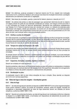 6.3.4.2	 Em reformas, pode-se considerar o desnível máximo de 75 mm, tratado com inclinação
máxima de 12,5 %, conforme a Tabela 5, sem avançar nas áreas de circulação transversal, e protegido
lateralmente com elemento construído ou vegetação.
6.3.4.3	 Nas áreas de circulação, quando o desnível for lateral, observar o descrito em 4.3.7.
6.3.4.4	 As soleiras das portas ou vãos de passagem que apresentem desníveis de até no máximo
um degrau devem ter parte de sua extensão substituída por rampa, com largura mínima de 0,90 m
e com inclinação em função do desnível apresentado, atendendo aos parâmetros estabelecidos
nas Tabelas 4 e 5. Parte do desnível deve ser vencida com rampa, e o restante da extensão pode
permanecer com degrau, desde que associado, no mínimo em um dos lados, a uma barra de apoio
horizontal ou vertical, com comprimento mínimo de 0,30 m e com o seu eixo posicionado a 0,75 m de
altura do piso, sem avançar sobre a área de circulação pública.
6.3.5	 Grelhas e juntas de dilatação
Em rotas acessíveis, as grelhas e juntas de dilatação devem estar fora do fluxo principal de circulação.
Quando não for possível tecnicamente, os vãos devem ter dimensão máxima de 15 mm, devem ser
instalados perpendicularmente ao fluxo principal ou ter vãos de formato quadriculado/circular, quando
houver fluxos em mais de um sentido de circulação.
6.3.6	 Tampas de caixas de inspeção e de visita
A superfície das tampas deve estar nivelada com o piso adjacente, e eventuais frestas devem possuir
dimensão máxima de 15 mm. As tampas devem estar preferencialmente fora do fluxo principal de
circulação.
As tampas devem ser firmes, estáveis e antiderrapantes sob qualquer condição, e as suas eventuais
texturas, estampas ou desenhos na superfície não podem ser similares à sinalização de piso tátil de
alerta ou direcional.
6.3.7	 Capachos, forrações, carpetes, tapetes e similares
Devem ser evitados em rotas acessíveis.
Quando existentes, eles devem ser firmemente fixados ao piso, embutidos ou sobrepostos e nivelados
de maneira que um eventual desnível não exceda 5 mm. As superfícies não podem ter enrugamento
e as felpas ou forros não podem prejudicar o deslocamento das pessoas.
6.3.8	 Sinalização no piso
A sinalização visual e tátil no piso indica situações de risco e direção. Deve atender ao disposto
em 5.4.6 e em normas específicas.
6.4	 Rota de fuga e área de resgate – Condições gerais
6.4.1	 Rota de fuga
6.4.1.1	 As rotas de fuga devem atender ao disposto naABNT NBR 9077 e em outras regulamentações
locais contra incêndio e pânico. As portas de corredores, acessos, áreas de resgate, escadas de
emergência e descargas integrantes de rotas de fuga acessíveis devem ser dotadas de barras
antipânico, conforme a ABNT NBR 11785.
6.4.1.2	 Quando em ambientes fechados, as rotas de fuga devem ser sinalizadas conforme o disposto
na Seção 5 e na ABNT NBR 13434, e iluminadas com dispositivos de balizamento de acordo com
o estabelecido na ABNT NBR 10898.
54
ABNT NBR 9050:2020
© ABNT 2020 - Todos os direitos reservados
 