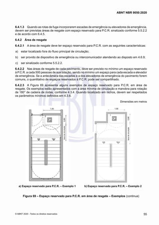 6.4.1.3	 Quando as rotas de fuga incorporarem escadas de emergência ou elevadores de emergência,
devem ser previstas áreas de resgate com espaço reservado para P.C.R. sinalizado conforme 5.5.2.2
e de acordo com 6.4.5.
6.4.2	 Área de resgate
6.4.2.1	 A área de resgate deve ter espaço reservado para P.C.R. com as seguintes características:
 a)	 estar localizado fora do fluxo principal de circulação;
 b)	 ser provido de dispositivo de emergência ou intercomunicador atendendo ao disposto em 4.6.9;
 c)	 ser sinalizado conforme 5.5.2.2.
6.4.2.2	 Nas áreas de resgate de cada pavimento, deve ser previsto no mínimo um espaço reservado
à P.C.R. a cada 500 pessoas de sua lotação, sendo no mínimo um espaço para cada escada e elevador
de emergência. Se a antecâmara das escadas e a dos elevadores de emergência do pavimento forem
comuns, o quantitativo de espaços reservados à P.C.R. pode ser compartilhado.
6.4.2.3	 A Figura 69 apresenta alguns exemplos de espaço reservado para P.C.R. em área de
resgate. Os exemplos estão apresentados com a área mínima de circulação e manobra para rotação
de 180° de cadeira de rodas, conforme 4.3.4. Quando localizado em nichos, devem ser respeitados
os parâmetros mínimos definidos em 4.3.6.
Dimensões em metros
a) Espaço reservado para P.C.R. – Exemplo 1 b) Espaço reservado para P.C.R. – Exemplo 2
Figura 69 – Espaço reservado para P.C.R. em área de resgate – Exemplos (continua)
55
ABNT NBR 9050:2020
© ABNT 2020 - Todos os direitos reservados
 