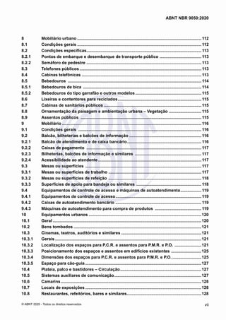 8	 Mobiliário urbano............................................................................................................112
8.1	 Condições gerais............................................................................................................112
8.2	 Condições específicas....................................................................................................113
8.2.1	 Pontos de embarque e desembarque de transporte público .....................................113
8.2.2	 Semáforo de pedestre ....................................................................................................113
8.3	 Telefones públicos..........................................................................................................113
8.4	 Cabinas telefônicas ........................................................................................................113
8.5	 Bebedouros ....................................................................................................................114
8.5.1	 Bebedouros de bica .......................................................................................................114
8.5.2	 Bebedouros do tipo garrafão e outros modelos..........................................................115
8.6	 Lixeiras e contentores para reciclados.........................................................................115
8.7	 Cabinas de sanitários públicos.....................................................................................115
8.8	 Ornamentação da paisagem e ambientação urbana – Vegetação .............................115
8.9	 Assentos públicos .........................................................................................................115
9	 Mobiliário.........................................................................................................................116
9.1	 Condições gerais ...........................................................................................................116
9.2	 Balcão, bilheterias e balcões de informação ...............................................................116
9.2.1	 Balcão de atendimento e de caixa bancário.................................................................116
9.2.2	 Caixas de pagamento ....................................................................................................117
9.2.3	 Bilheterias, balcões de informação e similares ..........................................................117
9.2.4	 Acessibilidade ao atendente..........................................................................................117
9.3	 Mesas ou superfícies .....................................................................................................117
9.3.1	 Mesas ou superfícies de trabalho .................................................................................117
9.3.2	 Mesas ou superfícies de refeição .................................................................................118
9.3.3	 Superfícies de apoio para bandeja ou similares .........................................................118
9.4	 Equipamentos de controle de acesso e máquinas de autoatendimento...................119
9.4.1	 Equipamentos de controle de acesso...........................................................................119
9.4.2	 Caixas de autoatendimento bancário ...........................................................................119
9.4.3	 Máquinas de autoatendimento para compra de produtos .........................................119
10	 Equipamentos urbanos..................................................................................................120
10.1	 Geral.................................................................................................................................120
10.2	 Bens tombados...............................................................................................................121
10.3	 Cinemas, teatros, auditórios e similares......................................................................121
10.3.1	 Gerais...............................................................................................................................121
10.3.2	 Localização dos espaços para P.C.R. e assentos para P.M.R. e P.O. ........................121
10.3.3	 Posicionamento dos espaços e assentos em edifícios existentes ...........................125
10.3.4	 Dimensões dos espaços para P.C.R. e assentos para P.M.R. e P.O...........................125
10.3.5	 Espaço para cão-guia.....................................................................................................127
10.4	 Plateia, palco e bastidores – Circulação.......................................................................127
10.5	 Sistemas auxiliares de comunicação............................................................................127
10.6	 Camarins..........................................................................................................................128
10.7	 Locais de exposições.....................................................................................................128
10.8	 Restaurantes, refeitórios, bares e similares.................................................................128
vii
ABNT NBR 9050:2020
© ABNT 2020 - Todos os direitos reservados
 