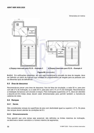 Dimensões em metros
c) Espaço reservado para P.C.R. – Exemplo 3 d) Espaço reservado para P.C.R. – Exemplo 4
Figura 69 (conclusão)
6.4.2.4	 Em edificações existentes, em que seja impraticável a previsão da área de resgate, deve
ser definido um plano de fuga em que constem os procedimentos de resgate para as pessoas com
os diferentes tipos de deficiência.
6.5	 Área de descanso
Recomenda-se prever uma área de descanso, fora da faixa de circulação, a cada 50 m, para piso
com até 3 % de inclinação, ou a cada 30 m, para piso com 3 % a 5 % de inclinação. Recomenda-se
a instalação de bancos com encosto e braços. Para inclinações superiores a 5 %, deve ser atendido
o descrito em 6.6. Estas áreas devem estar dimensionadas para permitir também a manobra de
cadeiras de rodas.
6.6	 Rampas
6.6.1	 Gerais
São consideradas rampas às superfícies de piso com declividade igual ou superior a 5 %. Os pisos
das rampas devem atender às condições de 6.3.
6.6.2	 Dimensionamento
Para garantir que uma rampa seja acessível, são definidos os limites máximos de inclinação,
os desníveis a serem vencidos e o número máximo de segmentos.
56
ABNT NBR 9050:2020
© ABNT 2020 - Todos os direitos reservados
 