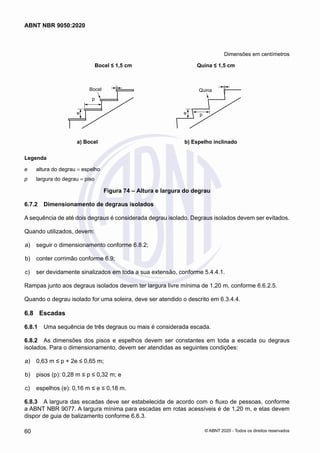 Dimensões em centímetros
Bocel ≤ 1,5 cm
Bocel
e
e
p
p
Quina ≤ 1,5 cm
Quina
a) Bocel b) Espelho inclinado
a) Bocel b) Espelho inclinado
Legenda
e	 altura do degrau = espelho
p	 largura do degrau = piso
Figura 74 – Altura e largura do degrau
6.7.2	 Dimensionamento de degraus isolados
A sequência de até dois degraus é considerada degrau isolado. Degraus isolados devem ser evitados.
Quando utilizados, devem:
 a)	 seguir o dimensionamento conforme 6.8.2;
 b)	 conter corrimão conforme 6.9;
 c)	 ser devidamente sinalizados em toda a sua extensão, conforme 5.4.4.1.
Rampas junto aos degraus isolados devem ter largura livre mínima de 1,20 m, conforme 6.6.2.5.
Quando o degrau isolado for uma soleira, deve ser atendido o descrito em 6.3.4.4.
6.8	 Escadas
6.8.1	 Uma sequência de três degraus ou mais é considerada escada.
6.8.2	 As dimensões dos pisos e espelhos devem ser constantes em toda a escada ou degraus
isolados. Para o dimensionamento, devem ser atendidas as seguintes condições:
 a)	 0,63 m ≤ p + 2e ≤ 0,65 m;
 b)	 pisos (p): 0,28 m ≤ p ≤ 0,32 m; e
 c)	 espelhos (e): 0,16 m ≤ e ≤ 0,18 m.
6.8.3	 A largura das escadas deve ser estabelecida de acordo com o fluxo de pessoas, conforme
a ABNT NBR 9077. A largura mínima para escadas em rotas acessíveis é de 1,20 m, e elas devem
dispor de guia de balizamento conforme 6.6.3.
60
ABNT NBR 9050:2020
© ABNT 2020 - Todos os direitos reservados
 