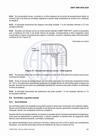 6.8.4	 Em construções novas, o primeiro e o último degraus de um lance de escada devem distar no
mínimo 0,30 m da área de circulação adjacente e devem estar sinalizados de acordo com o disposto
na Seção 5.
6.8.5	 A inclinação transversal dos degraus não pode exceder 1 % em escadas internas e 2 % em
escadas externas.
6.8.6	 Escadas com lances curvos ou mistos devem atender à ABNT NBR 9077, porém é necessário
que, à distância de 0,55 m da borda interna da escada, correspondente à linha imaginária sobre
a qual sobe ou desce uma pessoa que segura o corrimão, os pisos e espelhos sejam dimensionados
conforme 6.8.2 e Figura 75.
Dimensões em metros
≥
0
,
1
5
0,55
Linha
imaginária
Figura 75 – Escada com lances curvos – Vista superior
6.8.7	 As escadas devem ter no mínimo um patamar a cada 3,20 m de desnível e sempre que houver
mudança de direção.
6.8.8	 Entre os lances da escada devem ser previstos patamares com dimensão longitudinal mínima
de 1,20 m. Os patamares situados em mudanças de direção devem ter dimensões iguais à largura da
escada. Quando houver porta nos patamares, sua área de varredura não pode interferir na dimensão
mínima do patamar.
6.8.9	 A inclinação transversal dos patamares não pode exceder 1 % em escadas internas e 2 %
em escadas externas.
6.9	 Corrimãos e guarda-corpos
6.9.1	 Generalidades
Os corrimãos podem ser acoplados aos guarda-corpos e devem ser construídos com materiais rígidos.
Devem ser firmemente fixados às paredes ou às barras de suporte, garantindo condições seguras de
utilização. Devem ser sinalizados conforme a Seção 5.
Quando não houver paredes laterais, as rampas ou escadas devem incorporar elementos de segurança,
como guia de balizamento e guarda-corpo, e devem respeitar os demais itens de segurança desta
Norma, como dimensionamento, corrimãos e sinalização.
Os valores identificados como máximos e mínimos, citados em 6.9.2 a 6.9.4, devem ser considerados
absolutos, e as demais dimensões devem ter tolerância de mais ou menos 20 mm.
61
ABNT NBR 9050:2020
© ABNT 2020 - Todos os direitos reservados
 