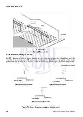 Apoio do corrimão
Guarda-corpo
Piso de alerta
Corrimão duplo
Patamar
Degrau
b) Perspectiva
Figura 77 (conclusão)
6.9.4	 Corrimão em degrau isolado
6.9.4.1	 Quando se tratar de degrau isolado, com um único degrau, deve ser instalado um corrimão,
respeitando o descrito em 4.6.5, com comprimento mínimo de 0,30 m, cujo ponto central esteja
posicionado a 0,75 m de altura, medida a partir do bocel ou quina do degrau, conforme a Figura 78.
Dimensões em metros
a) Barra de apoio inclinada b) Barra de apoio vertical
c) Barra de apoio horizontal
Figura 78 – Barra de apoio em degrau isolado único
64
ABNT NBR 9050:2020
© ABNT 2020 - Todos os direitos reservados
 