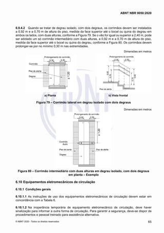 6.9.4.2	 Quando se tratar de degrau isolado, com dois degraus, os corrimãos devem ser instalados
a 0,92 m e a 0,70 m de altura do piso, medida da face superior até o bocel ou quina do degrau em
ambos os lados, com duas alturas, conforme a Figura 79. Se o vão for igual ou superior a 2,40 m, pode
ser adotado um só corrimão intermediário com duas alturas, a 0,92 m e a 0,70 m de altura do piso,
medida da face superior até o bocel ou quina do degrau, conforme a Figura 80. Os corrimãos devem
prolongar-se por no mínimo 0,30 m nas extremidades.
Dimensões em metros
a) Planta b) Vista frontal
Figura 79 – Corrimão lateral em degrau isolado com dois degraus
Dimensões em metros
Figura 80 – Corrimão intermediário com duas alturas em degrau isolado, com dois degraus
em planta – Exemplo
6.10	Equipamentos eletromecânicos de circulação
6.10.1	 Condições gerais
6.10.1.1	 As instruções de uso dos equipamentos eletromecânicos de circulação devem estar em
concordância com a Tabela 6.
6.10.1.2	 Na inoperância temporária de equipamento eletromecânico de circulação, deve haver
sinalização para informar a outra forma de circulação. Para garantir a segurança, deve-se dispor de
procedimentos e pessoal treinado para assistência alternativa.
65
ABNT NBR 9050:2020
© ABNT 2020 - Todos os direitos reservados
 