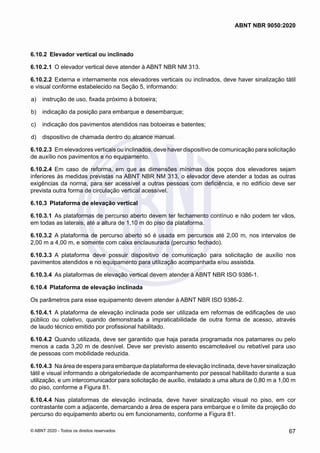 6.10.2	 Elevador vertical ou inclinado
6.10.2.1	 O elevador vertical deve atender à ABNT NBR NM 313.
6.10.2.2	 Externa e internamente nos elevadores verticais ou inclinados, deve haver sinalização tátil
e visual conforme estabelecido na Seção 5, informando:
 a)	 instrução de uso, fixada próximo à botoeira;
 b)	 indicação da posição para embarque e desembarque;
 c)	 indicação dos pavimentos atendidos nas botoeiras e batentes;
 d)	 dispositivo de chamada dentro do alcance manual.
6.10.2.3	 Em elevadores verticais ou inclinados, deve haver dispositivo de comunicação para solicitação
de auxílio nos pavimentos e no equipamento.
6.10.2.4	 Em caso de reforma, em que as dimensões mínimas dos poços dos elevadores sejam
inferiores às medidas previstas na ABNT NBR NM 313, o elevador deve atender a todas as outras
exigências da norma, para ser acessível a outras pessoas com deficiência, e no edifício deve ser
prevista outra forma de circulação vertical acessível.
6.10.3	 Plataforma de elevação vertical
6.10.3.1	 As plataformas de percurso aberto devem ter fechamento contínuo e não podem ter vãos,
em todas as laterais, até a altura de 1,10 m do piso da plataforma.
6.10.3.2	 A plataforma de percurso aberto só é usada em percursos até 2,00 m, nos intervalos de
2,00 m a 4,00 m, e somente com caixa enclausurada (percurso fechado).
6.10.3.3	 A plataforma deve possuir dispositivo de comunicação para solicitação de auxílio nos
pavimentos atendidos e no equipamento para utilização acompanhada e/ou assistida.
6.10.3.4	 As plataformas de elevação vertical devem atender à ABNT NBR ISO 9386-1.
6.10.4	 Plataforma de elevação inclinada
Os parâmetros para esse equipamento devem atender à ABNT NBR ISO 9386-2.
6.10.4.1	 A plataforma de elevação inclinada pode ser utilizada em reformas de edificações de uso
público ou coletivo, quando demonstrada a impraticabilidade de outra forma de acesso, através
de laudo técnico emitido por profissional habilitado.
6.10.4.2	 Quando utilizada, deve ser garantido que haja parada programada nos patamares ou pelo
menos a cada 3,20 m de desnível. Deve ser previsto assento escamoteável ou rebatível para uso
de pessoas com mobilidade reduzida.
6.10.4.3	 Na área de espera para embarque da plataforma de elevação inclinada, deve haver sinalização
tátil e visual informando a obrigatoriedade de acompanhamento por pessoal habilitado durante a sua
utilização, e um intercomunicador para solicitação de auxílio, instalado a uma altura de 0,80 m a 1,00 m
do piso, conforme a Figura 81.
6.10.4.4	 Nas plataformas de elevação inclinada, deve haver sinalização visual no piso, em cor
contrastante com a adjacente, demarcando a área de espera para embarque e o limite da projeção do
percurso do equipamento aberto ou em funcionamento, conforme a Figura 81.
67
ABNT NBR 9050:2020
© ABNT 2020 - Todos os direitos reservados
 
