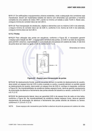 6.11.1.1	 Em edificações e equipamentos urbanos existentes, onde a adequação dos corredores seja
impraticável, devem ser implantados bolsões de retorno com dimensões que permitam a manobra
completa de uma cadeira de rodas (180°), sendo no mínimo um bolsão a cada 15,00 m. Neste caso,
a largura mínima do corredor deve ser de 0,90 m.
6.11.1.2	 Para transposição de obstáculos, objetos e elementos com no máximo 0,40 m de extensão,
a largura mínima do corredor deve ser de 0,80 m, conforme 4.3.2. Acima de 0,40 m de extensão,
a largura mínima deve ser de 0,90 m.
6.11.2	 Portas
6.11.2.1	 Para utilização das portas em sequência, conforme a Figura 82, é necessário garantir
o espaço para rotação de 360°, o espaço para varredura das portas, os 0,60 m ao lado da maçaneta,
para permitir o alcance, a aproximação e a circulação de uma pessoa em cadeira de rodas. O vão livre
da porta deve ser maior ou igual a 0,80 m, conforme 6.11.2.4.
Dimensões em metros
Figura 82 – Espaço para transposição de portas
6.11.2.2	 No deslocamento frontal, quando as portas abrirem no sentido do deslocamento do usuário,
deve existir um espaço livre de 0,30 m entre a parede e a porta, e quando abrirem no sentido oposto
ao deslocamento do usuário, deve existir um espaço livre de 0,60 m, contíguo à maçaneta, conforme
a Figura 83. Na impraticabilidade da existência destes espaços livres, deve-se garantir equipamento
de automação da abertura e fechamento das portas através de botoeira ou sensor, conforme 6.11.2.9
e 6.11.2.10.
6.11.2.3	 No deslocamento lateral, deve ser garantido 0,60 m de espaço livre de cada um dos lados,
conforme a Figura 84. Na impraticabilidade da existência destes espaços livres, deve-se garantir
equipamento de automação da abertura e fechamento das portas através de botoeira ou sensor,
conforme 6.11.2.9 e 6.11.2.10.
NOTA	 Esses espaços são necessários para facilitar a abertura da porta às pessoas em cadeira de rodas.
69
ABNT NBR 9050:2020
© ABNT 2020 - Todos os direitos reservados
 