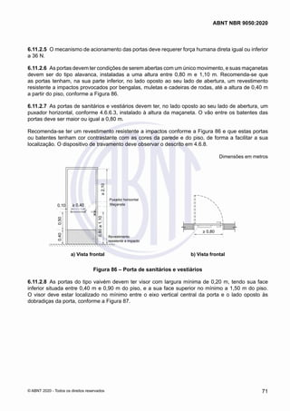 6.11.2.5	 O mecanismo de acionamento das portas deve requerer força humana direta igual ou inferior
a 36 N.
6.11.2.6	 As portas devem ter condições de serem abertas com um único movimento, e suas maçanetas
devem ser do tipo alavanca, instaladas a uma altura entre 0,80 m e 1,10 m. Recomenda-se que
as portas tenham, na sua parte inferior, no lado oposto ao seu lado de abertura, um revestimento
resistente a impactos provocados por bengalas, muletas e cadeiras de rodas, até a altura de 0,40 m
a partir do piso, conforme a Figura 86.
6.11.2.7	 As portas de sanitários e vestiários devem ter, no lado oposto ao seu lado de abertura, um
puxador horizontal, conforme 4.6.6.3, instalado à altura da maçaneta. O vão entre os batentes das
portas deve ser maior ou igual a 0,80 m.
Recomenda-se ter um revestimento resistente a impactos conforme a Figura 86 e que estas portas
ou batentes tenham cor contrastante com as cores da parede e do piso, de forma a facilitar a sua
localização. O dispositivo de travamento deve observar o descrito em 4.6.8.
Dimensões em metros
b)Vista superior
> 0,40
0,10
0,80
a
1,10
0,40
0,50
>
2,10
Revestimento
resistente a impacto
Maçaneta
Puxador horizontal
a) Vista frontal
> 0,80
a) Vista frontal b) Vista frontal
Figura 86 – Porta de sanitários e vestiários
6.11.2.8	 As portas do tipo vaivém devem ter visor com largura mínima de 0,20 m, tendo sua face
inferior situada entre 0,40 m e 0,90 m do piso, e a sua face superior no mínimo a 1,50 m do piso.
O visor deve estar localizado no mínimo entre o eixo vertical central da porta e o lado oposto às
dobradiças da porta, conforme a Figura 87.
71
ABNT NBR 9050:2020
© ABNT 2020 - Todos os direitos reservados
 