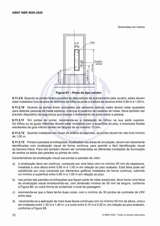 Dimensões em metros
0,20
mín.
Visor
Puxador
vertical
1,50
mín.
0,40
a
0,90
0,80
a
1,10
Figura 87 – Porta do tipo vaivém
6.11.2.9	 Quando as portas forem providas de dispositivos de acionamento pelo usuário, estes devem
estar instalados fora da área de abertura da folha da porta e à altura de alcance entre 0,80 m e 1,00 m.
6.11.2.10	 Quando as portas forem acionadas por sensores ópticos, estes devem estar ajustados
para detectar pessoas de baixa estatura, crianças e usuários de cadeiras de rodas. Deve também ser
previsto dispositivo de segurança que impeça o fechamento da porta sobre a pessoa.
6.11.2.11	 Em portas de correr, recomenda-se a instalação de trilhos na sua parte superior.
Os trilhos ou as guias inferiores devem estar nivelados com a superfície do piso, e eventuais frestas
resultantes da guia inferior devem ter largura de no máximo 15 mm.
6.11.2.12	 Quando instaladas em locais de prática de esportes, as portas devem ter vão livre mínimo
de 1,00 m.
6.11.2.13	 Portas e paredes envidraçadas, localizadas nas áreas de circulação, devem ser claramente
identificadas com sinalização visual de forma contínua, para permitir a fácil identificação visual
da barreira física. Para isto também devem ser consideradas as diferentes condições de iluminação
de ambos os lados das paredes ou portas de vidro.
Características da sinalização visual nas portas e paredes de vidro:
 a)	 a sinalização deve ser contínua, composta por uma faixa com no mínimo 50 mm de espessura,
instalada a uma altura entre 0,90 m e 1,00 m em relação ao piso acabado. Esta faixa pode ser
substituída por uma composta por elementos gráficos instalados de forma contínua, cobrindo
no mínimo a superfície entre 0,90 m e 1,00 m em relação ao piso;
 b)	 nas portas das paredes envidraçadas que façam parte de rotas acessíveis, deve haver uma faixa
de sinalização visual emoldurando-as, com dimensão mínima de 50 mm de largura, conforme
a Figura 88, ou outra forma de evidenciar o local de passagem;
 c)	 recomenda-se que a faixa tenha duas cores, com o mínimo de 30 pontos de contraste de LRV
entre elas;
 d)	 recomenda-se a aplicação de mais duas faixas contínuas com no mínimo 50 mm de altura, uma a
ser instalada entre 1,30 m e 1,40 m, e a outra entre 0,10 m e 0,30 m, em relação ao piso acabado,
conforme a Figura 88.
72
ABNT NBR 9050:2020
© ABNT 2020 - Todos os direitos reservados
 