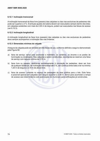6.12.1	 Inclinação transversal
A inclinação transversal da faixa livre (passeio) das calçadas ou das vias exclusivas de pedestres não
pode ser superior a 3 %. Eventuais ajustes de soleira devem ser executados sempre dentro dos lotes;
em calçadas existentes com mais de 2,00 m de largura, podem ser executados nas faixas de acesso
(ver 6.12.3).
6.12.2	 Inclinação longitudinal
A inclinação longitudinal da faixa livre (passeio) das calçadas ou das vias exclusivas de pedestres
deve sempre acompanhar a inclinação das vias lindeiras.
6.12.3	 Dimensões mínimas da calçada
A largura da calçada pode ser dividida em três faixas de uso, conforme definido a seguir e demonstrado
pela Figura 90:
 a)	 faixa de serviço: serve para acomodar o mobiliário, os canteiros, as árvores e os postes de
iluminação ou sinalização. Nas calçadas a serem construídas, recomenda-se reservar uma faixa
de serviço com largura mínima de 0,70 m;
 b)	 faixa livre ou passeio: destina-se exclusivamente à circulação de pedestres, deve ser livre
de qualquer obstáculo, ter inclinação transversal até 3 %, ser contínua entre lotes e ter no mínimo
1,20 m de largura e 2,10 m de altura livre;
 c)	 faixa de acesso: consiste no espaço de passagem da área pública para o lote. Esta faixa
é possível apenas em calçadas com largura superior a 2,00 m. Serve para acomodar a rampa
de acesso aos lotes lindeiros sob autorização do município para edificações já construídas.
74
ABNT NBR 9050:2020
© ABNT 2020 - Todos os direitos reservados
 