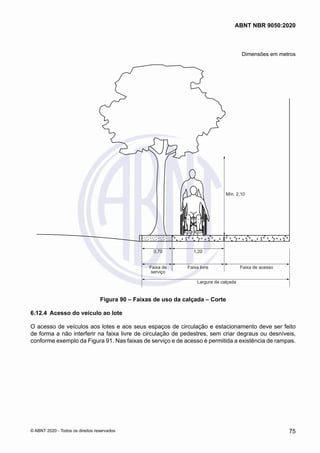 Dimensões em metros
Mín. 2,10
0,70 1,20
Faixa livre
Largura da calçada
Faixa de acesso
Faixa de
serviço
Figura 90 – Faixas de uso da calçada – Corte
6.12.4	 Acesso do veículo ao lote
O acesso de veículos aos lotes e aos seus espaços de circulação e estacionamento deve ser feito
de forma a não interferir na faixa livre de circulação de pedestres, sem criar degraus ou desníveis,
conforme exemplo da Figura 91. Nas faixas de serviço e de acesso é permitida a existência de rampas.
75
ABNT NBR 9050:2020
© ABNT 2020 - Todos os direitos reservados
 