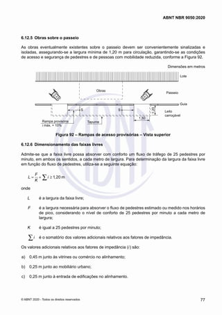 6.12.5	 Obras sobre o passeio
As obras eventualmente existentes sobre o passeio devem ser convenientemente sinalizadas e
isoladas, assegurando-se a largura mínima de 1,20 m para circulação, garantindo-se as condições
de acesso e segurança de pedestres e de pessoas com mobilidade reduzida, conforme a Figura 92.
Dimensões em metros
Obras
Tapume
Rampa provisória
i máx. = 10%
S S
1,50
1,20
Guia
Leito
carroçável
Passeio
Lote
Figura 92 – Rampas de acesso provisórias – Vista superior
6.12.6	 Dimensionamento das faixas livres
Admite-se que a faixa livre possa absorver com conforto um fluxo de tráfego de 25 pedestres por
minuto, em ambos os sentidos, a cada metro de largura. Para determinação da largura da faixa livre
em função do fluxo de pedestres, utiliza-se a seguinte equação:
1 20 m
F
L i ,
K
= + ≥
∑
onde
L	 é a largura da faixa livre;
F	 é a largura necessária para absorver o fluxo de pedestres estimado ou medido nos horários
de pico, considerando o nível de conforto de 25 pedestres por minuto a cada metro de
largura;
K	 é igual a 25 pedestres por minuto;
i
∑ 	 é o somatório dos valores adicionais relativos aos fatores de impedância.
Os valores adicionais relativos aos fatores de impedância (i) são:
 a)	 0,45 m junto às vitrines ou comércio no alinhamento;
 b)	 0,25 m junto ao mobiliário urbano;
 c)	 0,25 m junto à entrada de edificações no alinhamento.
77
ABNT NBR 9050:2020
© ABNT 2020 - Todos os direitos reservados
 