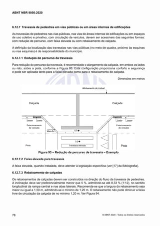6.12.7	 Travessia de pedestres em vias públicas ou em áreas internas de edificações
As travessias de pedestres nas vias públicas, nas vias de áreas internas de edificações ou em espaços
de uso coletivo e privativo, com circulação de veículos, devem ser acessíveis das seguintes formas:
com redução de percurso, com faixa elevada ou com rebaixamento de calçada.
A definição da localização das travessias nas vias públicas (no meio de quadra, próximo às esquinas
ou nas esquinas) é de responsabilidade do município.
6.12.7.1	 Redução do percurso da travessia
Para redução do percurso da travessia, é recomendado o alargamento da calçada, em ambos os lados
ou não, sobre a pista, conforme a Figura 93. Esta configuração proporciona conforto e segurança
e pode ser aplicada tanto para a faixa elevada como para o rebaixamento de calçada.
Dimensões em metros
Estacionamento
de veículos
Estacionamento
de veículos
Travessia elevada
Meio-fio
Figura 93 – Redução de percurso de travessia – Exemplo
6.12.7.2	 Faixa elevada para travessia
A faixa elevada, quando instalada, deve atender à legislação específica (ver [17] da Bibliografia).
6.12.7.3	 Rebaixamento de calçadas
Os rebaixamentos de calçadas devem ser construídos na direção do fluxo da travessia de pedestres.
A inclinação deve ser preferencialmente menor que 5 %, admitindo-se até 8,33 % (1:12), no sentido
longitudinal da rampa central e nas abas laterais. Recomenda-se que a largura do rebaixamento seja
maior ou igual a 1,50 m, admitindo-se o mínimo de 1,20 m. O rebaixamento não pode diminuir a faixa
livre de circulação da calçada de no mínimo 1,20 m. Ver Figura 94.
78
ABNT NBR 9050:2020
© ABNT 2020 - Todos os direitos reservados
 