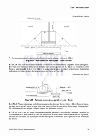 Dimensões em metros
-
Faixa de travessia
Meio-fio
Sarjeta
Pista
Calçada
Calçada
Alinhamento do imóvel
≥
1,20
a
a	 Em casos excepcionais, desde que justificado, admite-se a largura mínima de 0,90 m.
Figura 94 – Rebaixamento de calçada – Vista superior
6.12.7.3.1	 Não pode haver desnível entre o término do rebaixamento da calçada e o leito carroçável.
Em vias com inclinação transversal do leito carroçável superior a 5 %, deve ser implantada uma
faixa de acomodação de 0,45 m a 0,60 m de largura ao longo da aresta de encontro dos dois planos
inclinados em toda a largura do rebaixamento, conforme a Figura 95.
Dimensões em metros
Figura 95 – Faixa de acomodação para travessia – Corte
6.12.7.3.2	 A largura da rampa central dos rebaixamentos deve ser de no mínimo 1,20 m. Recomenda-se,
sempre que possível, que a largura seja igual ao comprimento das faixas de travessia de pedestres.
Os rebaixamentos em ambos os lados devem ser alinhados entre si.
6.12.7.3.3	 Nos locais em que o rebaixamento estiver localizado entre jardins, floreiras, canteiros ou
outros obstáculos, abas laterais podem ser eliminadas ou adequadas, conforme exemplo da Figura 96.
Quando houver abas, as inclinações devem ser iguais ou menores que o percentual de inclinação
da rampa.
79
ABNT NBR 9050:2020
© ABNT 2020 - Todos os direitos reservados
 