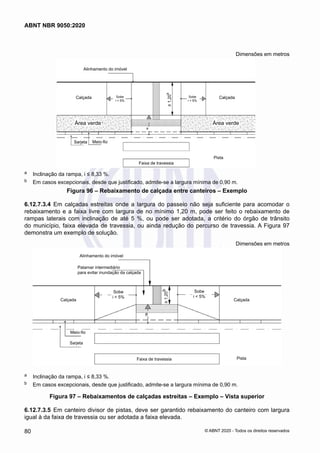 Dimensões em metros
-
Faixa de travessia
Área verde Área verde
-
Meio-fio
Sarjeta
Pista
Calçada
Calçada
Alinhamento do imóvel
≥
1,20
b
a
Sobe
i < 5%
Sobe
i < 5%
a	 Inclinação da rampa, i ≤ 8,33 %.
b	 Em casos excepcionais, desde que justificado, admite-se a largura mínima de 0,90 m.
Figura 96 – Rebaixamento de calçada entre canteiros – Exemplo
6.12.7.3.4	 Em calçadas estreitas onde a largura do passeio não seja suficiente para acomodar o
rebaixamento e a faixa livre com largura de no mínimo 1,20 m, pode ser feito o rebaixamento de
rampas laterais com inclinação de até 5 %, ou pode ser adotada, a critério do órgão de trânsito
do município, faixa elevada de travessia, ou ainda redução do percurso de travessia. A Figura 97
demonstra um exemplo de solução.
Dimensões em metros
-
Faixa de travessia
-
-
Meio-fio
Sarjeta
Pista
Calçada
Calçada
Alinhamento do imóvel
Patamar intermediário
para evitar inundação da calçada
≥
1,20
b
a
Sobe
i < 5%
Sobe
i < 5%
a	 Inclinação da rampa, i ≤ 8,33 %.
b	 Em casos excepcionais, desde que justificado, admite-se a largura mínima de 0,90 m.
Figura 97 – Rebaixamentos de calçadas estreitas – Exemplo – Vista superior
6.12.7.3.5	 Em canteiro divisor de pistas, deve ser garantido rebaixamento do canteiro com largura
igual à da faixa de travessia ou ser adotada a faixa elevada.
80
ABNT NBR 9050:2020
© ABNT 2020 - Todos os direitos reservados
 