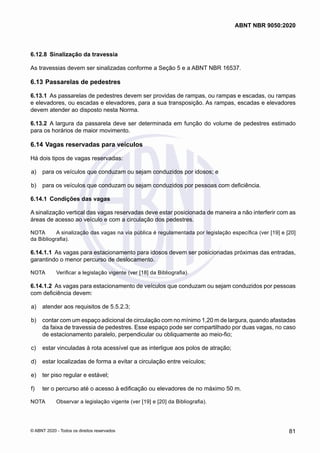 6.12.8	 Sinalização da travessia
As travessias devem ser sinalizadas conforme a Seção 5 e a ABNT NBR 16537.
6.13	Passarelas de pedestres
6.13.1	 As passarelas de pedestres devem ser providas de rampas, ou rampas e escadas, ou rampas
e elevadores, ou escadas e elevadores, para a sua transposição. As rampas, escadas e elevadores
devem atender ao disposto nesta Norma.
6.13.2	 A largura da passarela deve ser determinada em função do volume de pedestres estimado
para os horários de maior movimento.
6.14	Vagas reservadas para veículos
Há dois tipos de vagas reservadas:
 a)	 para os veículos que conduzam ou sejam conduzidos por idosos; e
 b)	 para os veículos que conduzam ou sejam conduzidos por pessoas com deficiência.
6.14.1	 Condições das vagas
A sinalização vertical das vagas reservadas deve estar posicionada de maneira a não interferir com as
áreas de acesso ao veículo e com a circulação dos pedestres.
NOTA	 A sinalização das vagas na via pública é regulamentada por legislação específica (ver [19] e [20]
da Bibliografia).
6.14.1.1	 As vagas para estacionamento para idosos devem ser posicionadas próximas das entradas,
garantindo o menor percurso de deslocamento.
NOTA	 Verificar a legislação vigente (ver [18] da Bibliografia).
6.14.1.2	 As vagas para estacionamento de veículos que conduzam ou sejam conduzidos por pessoas
com deficiência devem:
 a)	 atender aos requisitos de 5.5.2.3;
 b)	 contar com um espaço adicional de circulação com no mínimo 1,20 m de largura, quando afastadas
da faixa de travessia de pedestres. Esse espaço pode ser compartilhado por duas vagas, no caso
de estacionamento paralelo, perpendicular ou obliquamente ao meio-fio;
 c)	 estar vinculadas à rota acessível que as interligue aos polos de atração;
 d)	 estar localizadas de forma a evitar a circulação entre veículos;
 e)	 ter piso regular e estável;
 f)	 ter o percurso até o acesso à edificação ou elevadores de no máximo 50 m.
NOTA	 Observar a legislação vigente (ver [19] e [20] da Bibliografia).
81
ABNT NBR 9050:2020
© ABNT 2020 - Todos os direitos reservados
 