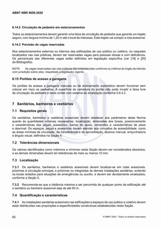 6.14.2	 Circulação de pedestre em estacionamentos
Todos os estacionamentos devem garantir uma faixa de circulação de pedestre que garanta um trajeto
seguro, com largura mínima de 1,20 m até o local de interesse. Este trajeto vai compor a rota acessível.
6.14.3	 Previsão de vagas reservadas
Nos estacionamentos externos ou internos das edificações de uso público ou coletivo, ou naqueles
localizados nas vias públicas, devem ser reservadas vagas para pessoas idosas e com deficiência.
Os percentuais das diferentes vagas estão definidos em legislação específica (ver [18] e [20]
da Bibliografia).
NOTA	 As vagas reservadas nas vias públicas são estabelecidas conforme os critérios do órgão de trânsito
com jurisdição sobre elas, respeitada a legislação vigente.
6.15	Portões de acesso a garagens
Os portões de acesso a garagens manuais ou de acionamento automático devem funcionar sem
colocar em risco os pedestres. A superfície de varredura do portão não pode invadir a faixa livre
de circulação de pedestre e deve contar com sistema de sinalização conforme 5.6.4.2.
7	 Sanitários, banheiros e vestiários
7.1	 Requisitos gerais
Os sanitários, banheiros e vestiários acessíveis devem obedecer aos parâmetros desta Norma
quanto às quantidades mínimas necessárias, localização, dimensões dos boxes, posicionamento
e características das peças, acessórios, barras de apoio, comandos e características de pisos
e desnível. Os espaços, peças e acessórios devem atender aos conceitos de acessibilidade, como
as áreas mínimas de circulação, de transferência e de aproximação, alcance manual, empunhadura
e ângulo visual, definidos na Seção 4.
7.2	 Tolerâncias dimensionais
Os valores identificados como máximos e mínimos nesta Seção devem ser considerados absolutos,
e as demais dimensões devem ter tolerâncias de mais ou menos 10 mm.
7.3	 Localização
7.3.1	 Os sanitários, banheiros e vestiários acessíveis devem localizar-se em rotas acessíveis,
próximas à circulação principal, e próximas ou integradas às demais instalações sanitárias, evitando
os locais isolados para situações de emergências ou auxílio, e devem ser devidamente sinalizados,
conforme a Seção 5.
7.3.2	 Recomenda-se que a distância máxima a ser percorrida de qualquer ponto da edificação até
o sanitário ou banheiro acessível seja de até 50 m.
7.4	 Quantificação e características
7.4.1	 As instalações sanitárias acessíveis nas edificações e espaços de uso público e coletivo devem
estar distribuídas nas proporções e especificidades construtivas estabelecidas nesta Seção.
82
ABNT NBR 9050:2020
© ABNT 2020 - Todos os direitos reservados
 
