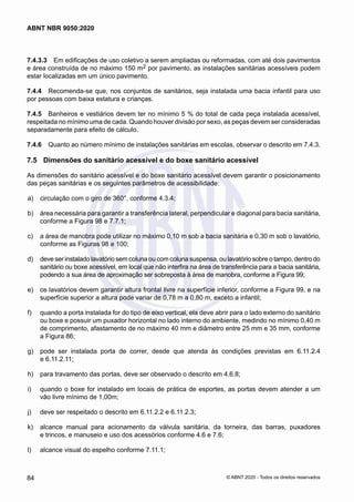 7.4.3.3	 Em edificações de uso coletivo a serem ampliadas ou reformadas, com até dois pavimentos
e área construída de no máximo 150 m2 por pavimento, as instalações sanitárias acessíveis podem
estar localizadas em um único pavimento.
7.4.4	 Recomenda-se que, nos conjuntos de sanitários, seja instalada uma bacia infantil para uso
por pessoas com baixa estatura e crianças.
7.4.5	 Banheiros e vestiários devem ter no mínimo 5 % do total de cada peça instalada acessível,
respeitada no mínimo uma de cada. Quando houver divisão por sexo, as peças devem ser consideradas
separadamente para efeito de cálculo.
7.4.6	 Quanto ao número mínimo de instalações sanitárias em escolas, observar o descrito em 7.4.3.
7.5	 Dimensões do sanitário acessível e do boxe sanitário acessível
As dimensões do sanitário acessível e do boxe sanitário acessível devem garantir o posicionamento
das peças sanitárias e os seguintes parâmetros de acessibilidade:
 a)	 circulação com o giro de 360°, conforme 4.3.4;
 b)	 área necessária para garantir a transferência lateral, perpendicular e diagonal para bacia sanitária,
conforme a Figura 98 e 7.7.1;
 c)	 a área de manobra pode utilizar no máximo 0,10 m sob a bacia sanitária e 0,30 m sob o lavatório,
conforme as Figuras 98 e 100;
 d)	 deve ser instalado lavatório sem coluna ou com coluna suspensa, ou lavatório sobre o tampo, dentro do
sanitário ou boxe acessível, em local que não interfira na área de transferência para a bacia sanitária,
podendo a sua área de aproximação ser sobreposta à área de manobra, conforme a Figura 99;
 e)	 os lavatórios devem garantir altura frontal livre na superfície inferior, conforme a Figura 99, e na
superfície superior a altura pode variar de 0,78 m a 0,80 m, exceto a infantil;
 f)	 quando a porta instalada for do tipo de eixo vertical, ela deve abrir para o lado externo do sanitário
ou boxe e possuir um puxador horizontal no lado interno do ambiente, medindo no mínimo 0,40 m
de comprimento, afastamento de no máximo 40 mm e diâmetro entre 25 mm e 35 mm, conforme
a Figura 86;
 g)	 pode ser instalada porta de correr, desde que atenda às condições previstas em 6.11.2.4
e 6.11.2.11;
 h)	 para travamento das portas, deve ser observado o descrito em 4.6.8;
 i)	 quando o boxe for instalado em locais de prática de esportes, as portas devem atender a um
vão livre mínimo de 1,00m;
 j)	 deve ser respeitado o descrito em 6.11.2.2 e 6.11.2.3;
 k)	 alcance manual para acionamento da válvula sanitária, da torneira, das barras, puxadores
e trincos, e manuseio e uso dos acessórios conforme 4.6 e 7.6;
 l)	 alcance visual do espelho conforme 7.11.1;
84
ABNT NBR 9050:2020
© ABNT 2020 - Todos os direitos reservados
 