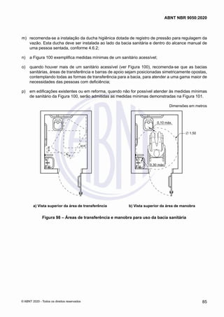  m)	 recomenda-se a instalação da ducha higiênica dotada de registro de pressão para regulagem da
vazão. Esta ducha deve ser instalada ao lado da bacia sanitária e dentro do alcance manual de
uma pessoa sentada, conforme 4.6.2;
 n)	 a Figura 100 exemplifica medidas mínimas de um sanitário acessível;
 o)	 quando houver mais de um sanitário acessível (ver Figura 100), recomenda-se que as bacias
sanitárias, áreas de transferência e barras de apoio sejam posicionadas simetricamente opostas,
contemplando todas as formas de transferência para a bacia, para atender a uma gama maior de
necessidades das pessoas com deficiência;
 p)	 em edificações existentes ou em reforma, quando não for possível atender às medidas mínimas
de sanitário da Figura 100, serão admitidas as medidas mínimas demonstradas na Figura 101.
Dimensões em metros
M.R.
M.R.
M.R.
0,10 máx.
0,30 máx.
∅ 1,50
a) Vista superior da área de transferência b) Vista superior da área de manobra
a) Vista superior da área de transferência b) Vista superior da área de manobra
Figura 98 – Áreas de transferência e manobra para uso da bacia sanitária
85
ABNT NBR 9050:2020
© ABNT 2020 - Todos os direitos reservados
 