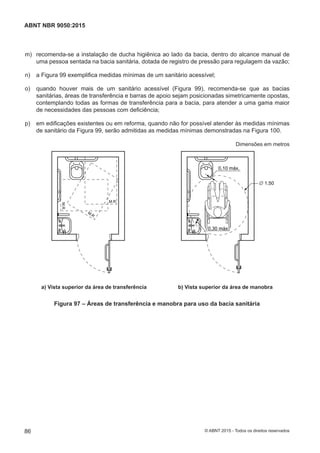  m) recomenda-se a instalação de ducha higiênica ao lado da bacia, dentro do alcance manual de
uma pessoa sentada na bacia sanitária, dotada de registro de pressão para regulagem da vazão;
 n) a Figura 99 exemplifica medidas mínimas de um sanitário acessível;
 o) quando houver mais de um sanitário acessível (Figura 99), recomenda-se que as bacias
sanitárias, áreas de transferência e barras de apoio sejam posicionadas simetricamente opostas,
contemplando todas as formas de transferência para a bacia, para atender a uma gama maior
de necessidades das pessoas com deficiência;
 p) em edificações existentes ou em reforma, quando não for possível atender às medidas mínimas
de sanitário da Figura 99, serão admitidas as medidas mínimas demonstradas na Figura 100.
Dimensões em metros
M.R.
M.R.
M.R.
0,10 máx.
0,30 máx.
∅ 1,50
a) Vista superior da área de transferência b) Vista superior da área de manobraa) Vista superior da área de transferência b) Vista superior da área de manobra
Figura 97 – Áreas de transferência e manobra para uso da bacia sanitária
86
ABNT NBR 9050:2015
© ABNT 2015 - Todos os direitos reservados
 