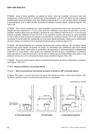 7.7.2.2.2 Junto à bacia sanitária, na parede do fundo, deve ser instalada uma barra reta com
comprimento mínimo de 0,80 m, posicionada horizontalmente, a 0,75 m de altura do piso acabado
(medido pelos eixos de fixação), com uma distância máxima de 0,11 m da sua face externa à parede
e estendendo-se 0,30 m além do eixo da bacia em direção à parede lateral, conforme Figuras 105,
106 e 108.
7.7.2.2.3 Para bacias sanitárias com caixa acoplada, que possuam altura que não permita a ins-
talação da barra descrita em 7.7.2.2.2, esta pode ser instalada a uma altura de até 0,89 m do piso
acabado (medido pelos eixos de fixação), devendo ter uma distância máxima de 0,11 m da sua face
externa à parede, distância mínima de 0,04 m da superfície superior da tampa da caixa acoplada
e 0,30 m além do eixo da bacia em direção à parede lateral, conforme Figuras 107 e 109. A barra reta
na parede do fundo pode ser substituída por uma barra lateral articulada, desde que a extremidade
da barra esteja a no mínimo 0,10 m da borda frontal da bacia, conforme Figura 110.
7.7.2.2.4 Na impossibilidade de instalação de barras nas paredes laterais, são admitidas barras
laterais fixas (com fixação na parede de fundo) ou articuladas (dar preferência pela barra lateral
fixa), desde que sejam observados os parâmetros de segurança e dimensionamento estabelecidos
conforme 7.6, e que estas e seus apoios não interfiram na área de giro e transferência. A distância
entre esta barra e o eixo da bacia deve ser de 0,40 m, sendo que sua extremidade deve estar a uma
distância mínima de 0,20 m da borda frontal da bacia, conforme Figuras 108 e 109.
7.7.2.2.5 As bacias infantis devem seguir as mesmas disposições de barras e dimensões constantes
nas Figuras 105 a 110.
7.7.2.3 Bacias sanitárias com parede lateral
7.7.2.3.1 Bacia convencional com barras de apoio ao fundo e a 90° na parede lateral
A Figura 105 ilustra o uso de uma barra de apoio reta fixada ao fundo e duas retas fixadas a 90°
na lateral, quando a bacia convencional está próxima a uma parede.
Dimensões em metros
0,70mín.
0,80 mín.
0,30
0,50
0,10
A
0,80 mín.
A
D
0,110,11
C
Altura da bacia
com o assento
a) Vista lateral direita b) Vista frontal c) Vista lateral esquerda
0,110,11
92
ABNT NBR 9050:2015
© ABNT 2015 - Todos os direitos reservados
 