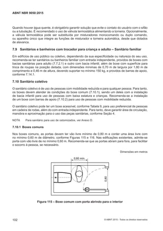Quando houver água quente, é obrigatório garantir solução que evite o contato do usuário com o sifão
ou a tubulação. É recomendado o uso de válvula termostática alimentando a torneira. Opcionalmente,
a válvula termostática pode ser substituída por misturadores monocomando ou duplo comando,
ou aparelho único que integre as funções de misturador e torneira automática, desde que dotados
de alavanca.
7.9 Sanitários e banheiros com trocador para criança e adulto – Sanitário familiar
Em edifícios de uso público ou coletivo, dependendo da sua especificidade ou natureza do seu uso,
recomenda-se ter sanitários ou banheiros familiar com entrada independente, providos de boxes com
bacias sanitárias para adulto (7.7.2.1) e outro com bacia infantil, além de boxe com superfície para
troca de roupas na posição deitada, com dimensões mínimas de 0,70 m de largura por 1,80 m de
comprimento e 0,46 m de altura, devendo suportar no mínimo 150 kg, e providos de barras de apoio,
conforme 7.14.1.
7.10 Sanitário coletivo
O sanitário coletivo é de uso de pessoas com mobilidade reduzida e para qualquer pessoa. Para tanto,
os boxes devem atender às condições do boxe comum (7.10.1), sendo um deles com a instalação
de bacia infantil para uso de pessoas com baixa estatura e crianças. Recomenda-se a instalação
de um boxe com barras de apoio (7.10.2) para uso de pessoas com mobilidade reduzida.
O sanitário coletivo pode ter um boxe acessível, conforme Tabela 9, para uso preferencial de pessoas
em cadeira de rodas, além do com entrada independente. Para tanto, deve garantir área de circulação,
manobra e aproximação para o uso das peças sanitárias, conforme Seção 4.
NOTA Para sanitário para uso de ostomizados, ver Anexo D.
7.10.1 Boxes comuns
Nos boxes comuns, as portas devem ter vão livre mínimo de 0,80 m e conter uma área livre com
no mínimo 0,60 m de diâmetro, conforme Figuras 115 e 116. Nas edificações existentes, admite-se
porta com vão livre de no mínimo 0,60 m. Recomenda-se que as portas abram para fora, para facilitar
o socorro à pessoa, se necessário.
Dimensões em metros
0,60 mín.
0,80
Figura 115 – Boxe comum com porta abrindo para o interior
102
ABNT NBR 9050:2015
© ABNT 2015 - Todos os direitos reservados
 