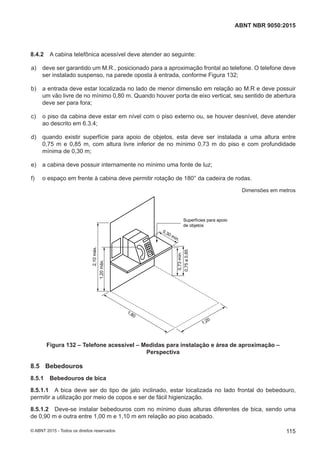 8.4.2 A cabina telefônica acessível deve atender ao seguinte:
 a) deve ser garantido um M.R., posicionado para a aproximação frontal ao telefone. O telefone deve
ser instalado suspenso, na parede oposta à entrada, conforme Figura 132;
 b) a entrada deve estar localizada no lado de menor dimensão em relação ao M.R e deve possuir
um vão livre de no mínimo 0,80 m. Quando houver porta de eixo vertical, seu sentido de abertura
deve ser para fora;
 c) o piso da cabina deve estar em nível com o piso externo ou, se houver desnível, deve atender
ao descrito em 6.3.4;
 d) quando existir superfície para apoio de objetos, esta deve ser instalada a uma altura entre
0,75 m e 0,85 m, com altura livre inferior de no mínimo 0,73 m do piso e com profundidade
mínima de 0,30 m;
 e) a cabina deve possuir internamente no mínimo uma fonte de luz;
 f) o espaço em frente à cabina deve permitir rotação de 180° da cadeira de rodas.
Dimensões em metros
Superfícies para apoio
de objetos
0,73mín.
0,75a0,85
1,20
1,80
2,10máx.
1,20máx.
0,30 mín.
Figura 132 – Telefone acessível – Medidas para instalação e área de aproximação –
Perspectiva
8.5 Bebedouros
8.5.1 Bebedouros de bica
8.5.1.1 A bica deve ser do tipo de jato inclinado, estar localizada no lado frontal do bebedouro,
permitir a utilização por meio de copos e ser de fácil higienização.
8.5.1.2 Deve-se instalar bebedouros com no mínimo duas alturas diferentes de bica, sendo uma
de 0,90 m e outra entre 1,00 m e 1,10 m em relação ao piso acabado.
115
ABNT NBR 9050:2015
© ABNT 2015 - Todos os direitos reservados
 