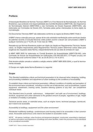 Prefácio
A Associação Brasileira de Normas Técnicas (ABNT) é o Foro Nacional de Normalização. As Normas
Brasileiras, cujo conteúdo é de responsabilidade dos Comitês Brasileiros (ABNT/CB), dos Organismos
de Normalização Setorial (ABNT/ONS) e das Comissões de Estudo Especiais (ABNT/CEE), são
elaboradas por Comissões de Estudo (CE), formadas pelas partes interessadas no tema objeto da
normalização.
Os Documentos Técnicos ABNT são elaborados conforme as regras da Diretiva ABNT, Parte 2.
AABNT chama a atenção para que, apesar de ter sido solicitada manifestação sobre eventuais direitos
de patentes durante a Consulta Nacional, estes podem ocorrer e devem ser comunicados à ABNT a
qualquer momento (Lei nº 9.279, de 14 de maio de 1996).
Ressalta-se que Normas Brasileiras podem ser objeto de citação em Regulamentos Técnicos. Nestes
casos, os Órgãos responsáveis pelos Regulamentos Técnicos podem determinar outras datas para
exigência dos requisitos desta Norma, independentemente de sua data de entrada em vigor.
A ABNT NBR 9050 foi elaborada no Comitê Brasileiro de Acessibilidade (ABNT/CB-040), pela
Comissão de Estudo de Acessibilidade em Edificações (CE-040:000.001). O Projeto circulou em
Consulta Nacional conforme Edital nº 08, de 20.08.2012 a 18.10.2012.
Esta terceira edição cancela e substitui a edição anterior (ABNT NBR 9050:2004), a qual foi tecnica-
mente revisada.
O Escopo em inglês desta Norma Brasileira é o seguinte:
Scope
This Standard establishes criteria and technical parameters to be observed when designing, building,
and proceeding installation and adjustment of urban buildings to the conditions of accessibility.
To establish these criteria and technical parameters, different conditions of mobility and perception of
the environment were considered, including or not the use of help devices, such as prostheses, support
equipment, wheelchairs, tracking canes, assistive listening systems or any that can complement
individual needs.
This Standard aims to provide autonomous , independent and safe use of environment, buildings,
furniture, equipment and urban elements to the greatest amount of people, regardless of age, height
or limitation of mobility or perception.
Technical service areas, or restricted areas, such as engine rooms, technical passages, barrels,etc,
don’t need to be accessible.
Accessibility to buildings, equipament and the urban environment
Residential multifamily buildings, condominiums and housing need to be accessible in their common
areas. Accessible autonomous units need to be located on accessible routes.
NOTE All spaces, buildings, urban furniture and equipment designed, constructed, assembled or deployed,
as well as renovations and expansions of buildings and urban facilities, match the provisions of this standards
to be considered accessible.
xiii
ABNT NBR 9050:2015
© ABNT 2015 - Todos os direitos reservados
 