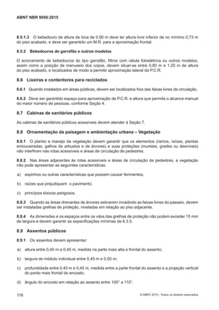 8.5.1.3 O bebedouro de altura de bica de 0,90 m deve ter altura livre inferior de no mínimo 0,73 m
do piso acabado, e deve ser garantido um M.R. para a aproximação frontal.
8.5.2 Bebedouros de garrafão e outros modelos
O acionamento de bebedouros do tipo garrafão, filtros com célula fotoelétrica ou outros modelos,
assim como a posição de manuseio dos copos, devem situar-se entre 0,80 m e 1,20 m de altura
do piso acabado, e localizados de modo a permitir aproximação lateral da P.C.R.
8.6 Lixeiras e contentores para reciclados
8.6.1 Quando instalados em áreas públicas, devem ser localizados fora das faixas livres de circulação.
8.6.2 Deve ser garantido espaço para aproximação de P.C.R. e altura que permita o alcance manual
do maior número de pessoas, conforme Seção 4.
8.7 Cabinas de sanitários públicos
As cabinas de sanitários públicos acessíveis devem atender à Seção 7.
8.8 Ornamentação da paisagem e ambientação urbana – Vegetação
8.8.1 O plantio e manejo da vegetação devem garantir que os elementos (ramos, raízes, plantas
entouceiradas, galhos de arbustos e de árvores) e suas proteções (muretas, grades ou desníveis)
não interfiram nas rotas acessíveis e áreas de circulação de pedestres.
8.8.2 Nas áreas adjacentes às rotas acessíveis e áreas de circulação de pedestres, a vegetação
não pode apresentar as seguintes características:
 a) espinhos ou outras características que possam causar ferimentos;
 b) raízes que prejudiquem o pavimento;
 c) princípios tóxicos perigosos.
8.8.3 Quando as áreas drenantes de árvores estiverem invadindo as faixas livres do passeio, devem
ser instaladas grelhas de proteção, niveladas em relação ao piso adjacente.
8.8.4 As dimensões e os espaços entre os vãos das grelhas de proteção não podem exceder 15 mm
de largura e devem garantir as especificações mínimas de 6.3.5.
8.9 Assentos públicos
8.9.1 Os assentos devem apresentar:
 a) altura entre 0,40 m e 0,45 m, medida na parte mais alta e frontal do assento;
 b) largura do módulo individual entre 0,45 m e 0,50 m;
 c) profundidade entre 0,40 m e 0,45 m, medida entre a parte frontal do assento e a projeção vertical
do ponto mais frontal do encosto;
 d) ângulo do encosto em relação ao assento entre 100° a 110°.
116
ABNT NBR 9050:2015
© ABNT 2015 - Todos os direitos reservados
 