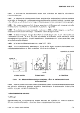 9.4.3.2 As máquinas de autoatendimento devem estar localizadas em áreas de piso nivelado
e livre de obstruções.
9.4.3.3 As máquinas de autoatendimento devem ser localizadas em áreas bem iluminadas em todos
os períodos do dia e da noite e cuidadosamente protegidas da luz ambiente, incluindo a luz solar, para
evitar reflexos, garantindo assim uma imagem nítida do equipamento e dos dispositivos de operação.
9.4.3.4 Nos equipamentos acessíveis deve ser garantido um M.R. posicionado para a aproximação
frontal e alcance visual frontal ou lateral da P.C.R., conforme Figura 136.
9.4.3.5 Os controles devem estar localizados à altura entre 0,80 m e 1,20 m do piso, com profundi-
dade de no máximo 0,30 m em relação à face frontal externa do equipamento.
9.4.3.6 Os dispositivos para inserção de dinheiro e retirada de produtos devem estar localizados
à altura entre 0,40 m e 1,20 m do piso, com profundidade de no máximo 0,30 m em relação à face
frontal externa do equipamento, e devem apresentar cor contrastante com a superfície de fundo, para
serem facilmente identificados.
9.4.3.7 As teclas numéricas devem atender à ABNT NBR 15250.
9.4.3.8 Todos os equipamentos acessíveis por tipo de serviço devem apresentar instruções e infor-
mações visuais e auditivas ou táteis em posição visível, conforme Seção 5.
Dimensões em metros
30°
30°
30°
30°
Módulo de
referência
0,80
1,20
1,15
1,15
0,30 mín.
0,73mmín.
a) Vista superior b) Vista lateral c) Vista lateral
Figura 136 – Máquina de atendimento automático – Área de aproximação frontal
e alcance visual
9.4.3.9 Deve-se garantir privacidade para a troca de instruções e informações a todos os indivíduos
que utilizam o equipamento acessível, através da disponibilização de equipamentos de tecnologia
assistiva como, por exemplo, fones de ouvido.
10 Equipamentos urbanos
10.1 Geral
Recomenda-se que os equipamentos urbanos atendam aos princípios do desenho universal.
O Anexo A contém informações e descrição dos princípios do desenho universal.
121
ABNT NBR 9050:2015
© ABNT 2015 - Todos os direitos reservados
 