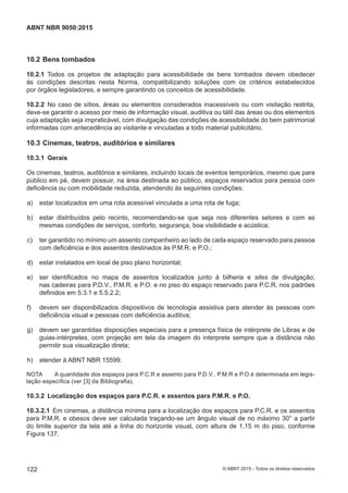 10.2 Bens tombados
10.2.1 Todos os projetos de adaptação para acessibilidade de bens tombados devem obedecer
às condições descritas nesta Norma, compatibilizando soluções com os critérios estabelecidos
por órgãos legisladores, e sempre garantindo os conceitos de acessibilidade.
10.2.2 No caso de sítios, áreas ou elementos considerados inacessíveis ou com visitação restrita,
deve-se garantir o acesso por meio de informação visual, auditiva ou tátil das áreas ou dos elementos
cuja adaptação seja impraticável, com divulgação das condições de acessibilidade do bem patrimonial
informadas com antecedência ao visitante e vinculadas a todo material publicitário.
10.3 Cinemas, teatros, auditórios e similares
10.3.1 Gerais
Os cinemas, teatros, auditórios e similares, incluindo locais de eventos temporários, mesmo que para
público em pé, devem possuir, na área destinada ao público, espaços reservados para pessoa com
deficiência ou com mobilidade reduzida, atendendo às seguintes condições:
 a) estar localizados em uma rota acessível vinculada a uma rota de fuga;
 b) estar distribuídos pelo recinto, recomendando-se que seja nos diferentes setores e com as
mesmas condições de serviços, conforto, segurança, boa visibilidade e acústica;
 c) ter garantido no mínimo um assento companheiro ao lado de cada espaço reservado para pessoa
com deficiência e dos assentos destinados às P.M.R. e P.O.;
 d) estar instalados em local de piso plano horizontal;
 e) ser identificados no mapa de assentos localizados junto à bilheria e sites de divulgação;
nas cadeiras para P.D.V., P.M.R. e P.O. e no piso do espaço reservado para P.C.R, nos padrões
definidos em 5.3.1 e 5.5.2.2;
 f) devem ser disponibilizados dispositivos de tecnologia assistiva para atender às pessoas com
deficiência visual e pessoas com deficiência auditiva;
 g) devem ser garantidas disposições especiais para a presença física de intérprete de Libras e de
guias-intérpretes, com projeção em tela da imagem do interprete sempre que a distância não
permitir sua visualização direta;
 h) atender à ABNT NBR 15599.
NOTA A quantidade dos espaços para P.C.R e assento para P.D.V., P.M.R e P.O é determinada em legis-
lação específica (ver [3] da Bibliografia).
10.3.2 Localização dos espaços para P.C.R. e assentos para P.M.R. e P.O.
10.3.2.1 Em cinemas, a distância mínima para a localização dos espaços para P.C.R. e os assentos
para P.M.R. e obesos deve ser calculada traçando-se um ângulo visual de no máximo 30° a partir
do limite superior da tela até a linha do horizonte visual, com altura de 1,15 m do piso, conforme
Figura 137.
122
ABNT NBR 9050:2015
© ABNT 2015 - Todos os direitos reservados
 