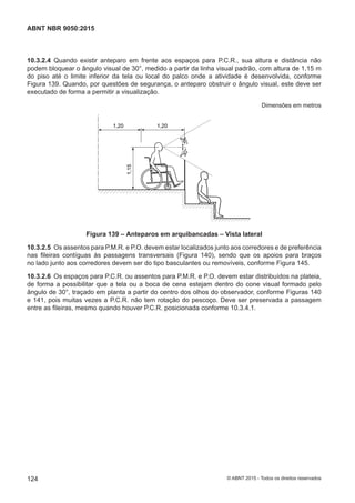 10.3.2.4 Quando existir anteparo em frente aos espaços para P.C.R., sua altura e distância não
podem bloquear o ângulo visual de 30°, medido a partir da linha visual padrão, com altura de 1,15 m
do piso até o limite inferior da tela ou local do palco onde a atividade é desenvolvida, conforme
Figura 139. Quando, por questões de segurança, o anteparo obstruir o ângulo visual, este deve ser
executado de forma a permitir a visualização.
Dimensões em metros
30°30°
1,20 1,20
1,15
Figura 139 – Anteparos em arquibancadas – Vista lateral
10.3.2.5 Os assentos para P.M.R. e P.O. devem estar localizados junto aos corredores e de preferência
nas fileiras contíguas às passagens transversais (Figura 140), sendo que os apoios para braços
no lado junto aos corredores devem ser do tipo basculantes ou removíveis, conforme Figura 145.
10.3.2.6 Os espaços para P.C.R. ou assentos para P.M.R. e P.O. devem estar distribuídos na plateia,
de forma a possibilitar que a tela ou a boca de cena estejam dentro do cone visual formado pelo
ângulo de 30°, traçado em planta a partir do centro dos olhos do observador, conforme Figuras 140
e 141, pois muitas vezes a P.C.R. não tem rotação do pescoço. Deve ser preservada a passagem
entre as fileiras, mesmo quando houver P.C.R. posicionada conforme 10.3.4.1.
124
ABNT NBR 9050:2015
© ABNT 2015 - Todos os direitos reservados
 